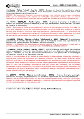 CURSO EXEMPLO - IMBATÍVEL EM CONCURSOS - 3
IBAMA – NOÇÕES DE ARQUIVOLOGIA
16. (Cespe – Policia Federal – Escrivão – 2009) - O acesso aos documentos recolhidos ao arquivo
permanente, por natureza, é restrito, e esses documentos podem ser consultados apenas com
autorização da instituição que os acumulou.
ERRADO - Os documentos do arquivo permanente possuem valor histórico, e servem para consulta de
todos que se interessem pela história da instituição. Importante salientar, que no arquivo
intermediário, o acesso aos documentos é restrito apenas aos setores que os produziram/receberam.
17. (CESPE – SECAD/TO – Papiloscopista – 2008) - Os prazos de prescrição e decadência de
direitos, que podem ser verificados na legislação em vigor, são elementos importantes para o trabalho
de avaliação de documentos.
CERTO - A comissão de avaliação, para estabelecer o prazo de guarda dos documentos, deve levar em
conta 1) a freqüência do uso das informações contidas nos documentos; 2) a existência de leis ou
decretos que regulem a prescrição legal dos documentos (prazo prescricional); 3) a existência de
outras fontes com as mesmas informações (documentos recapitulativos) e 4) a necessidade de guarda
de documentos por precaução, em virtude das práticas administrativas (prazos precaucionais).
18. (CESPE – TRE/GO - Técnico Judiciário /Administrativa – 2009 - Adaptada) Os processos de
passagem de documentos do arquivo corrente para o intermediário e deste para o permanente são
denominados, respectivamente, arquivamento e acondicionamento.
ERRADO - A passagem dos documentos do arquivo corrente para o intermediário e deste para o
permanente são denominados, respectivamente, TRANSFERÊNCIA e RECOLHIMENTO.
19. (Cespe – Policia Federal – Escrivão – 2009) - A microfilmagem é grande aliada da redução de
espaço ocupado pelos documentos arquivísticos em papel, bem como da preservação dos documentos
originais. Entretanto, no caso dos documentos considerados de valor permanente, a microfilmagem
não permite a eliminação dos documentos originais.
CERTO - A microfilmagem é um sistema de gerenciamento e preservação de informações, mediante a
captação das imagens de documentos por processo fotográfico. No Brasil existe legislação federal
específica, que autoriza as atividades de microfilmagem no país, estabelecendo que o microfilme reproduz
os mesmos efeitos legais dos documentos originais, podendo estes serem eliminados após a microfilmagem,
salvo os casos dos documentos permanentes que não podem ser eliminados. Os documentos
permanentes, quando microfilmados, não poderão se eliminados. a microfilmagem desses documentos visa
a preservação dos originais e facilitar o acesso à informação. Atenção! Documentos permanentes NUNCA
podem ser eliminados (não tem exceção).
20. (CESPE – ANVISA -Técnico Administrativo – 2007) - Arranjo, descrição, publicação,
preservação, avaliação, criação e referência são atividades desenvolvidas nos arquivos permanentes.
ERRADO - As atividades desenvolvidas nos arquivos permanentes são arranjo, descrição e publicação,
difusão (ou referência) e conservação. Avaliação e criação não são atividades do arquivo permanente e
sim atividades da gestão de arquivos correntes.
----------------------------------------------------
Comentários feitos pelo Professor Petronio Castro, do Curso Exemplo.
 
