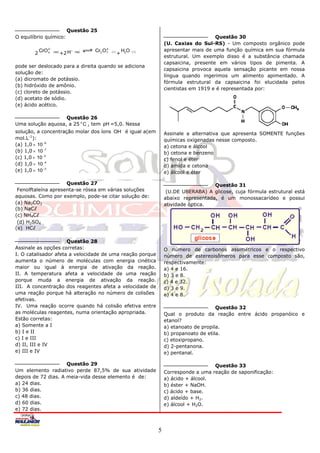 Questão 25
O equilíbrio químico:                                                                                      Questão 30
                                                                                       (U. Caxias do Sul-RS) - Um composto orgânico pode
            CrO 2                    ( aq )
                                                      2
                                                Cr2 O 7               H2O              apresentar mais de uma função química em sua fórmula
        2       4    ( aq )
                              +2 H                         ( )
                                                                  +         ( )
                                                                                       estrutural. Um exemplo disso é a substância chamada
                                                                                       capsaicina, presente em vários tipos de pimenta. A
pode ser deslocado para a direita quando se adiciona
                                                                                       capsaicina provoca aquela sensação picante em nossa
solução de:
                                                                                       língua quando ingerimos um alimento apimentado. A
(a) dicromato de potássio.
                                                                                       fórmula estrutural da capsaicina foi elucidada pelos
(b) hidróxido de amônio.
                                                                                       cientistas em 1919 e é representada por:
(c) cloreto de potássio.
(d) acetato de sódio.
(e) ácido acético.

                   Questão 26
Uma solução aquosa, a 25 o C , tem pH =5,0. Nessa
solução, a concentração molar dos íons OH é igual a(em                                Assinale a alternativa que apresenta SOMENTE funções
mol.L-1):                                                                              químicas oxigenadas nesse composto.
(a) 1,0  10 9                                                                        a) cetona e álcool
(b) 1,0  10 7                                                                        b) cetona e benzeno
(c) 1,0  10 5                                                                        c) fenol e éter
(d) 1,0  10 4                                                                        d) amida e cetona
(e) 1,0  10 3                                                                        e) álcool e éter

                     Questão 27                                                                           Questão 31
 Fenolftaleína apresenta-se rósea em várias soluções                                    (U.DE UBERABA) A glicose, cuja fórmula estrutural está
aquosas. Como por exemplo, pode-se citar solução de:                                   abaixo representada, é um monossacarídeo e possui
(a) Na2CO3                                                                             atividade óptica.
(b) NaC
(c) NH4C
 (d) H2SO4
(e) HC

                      Questão 28
Assinale as opções corretas:                                                           O número de carbonos assimétricos e o respectivo
I. O catalisador afeta a velocidade de uma reação porque                               número de estereoisômeros para esse composto são,
aumenta o número de moléculas com energia cinética                                     respectivamente:
maior ou igual à energia de ativação da reação.                                        a) 4 e 16.
II. A temperatura afeta a velocidade de uma reação                                     b) 3 e 8.
porque muda a energia de ativação da reação.                                           c) 4 e 32.
III. A concentração dos reagentes afeta a velocidade de                                d) 3 e 9.
uma reação porque há alteração no número de colisões                                   e) 4 e 8.
efetivas.
IV. Uma reação ocorre quando há colisão efetiva entre                                                       Questão 32
as moléculas reagentes, numa orientação apropriada.                                    Qual o produto da reação entre ácido propanóico e
Estão corretas:                                                                        etanol?
a) Somente a I                                                                         a) etanoato de propila.
b) I e II                                                                              b) propanoato de etila.
c) I e III                                                                             c) etoxipropano.
d) II, III e IV                                                                        d) 2-pentanona.
e) III e IV                                                                            e) pentanal.

                     Questão 29                                                                           Questão 33
Um elemento radiativo perde 87,5% de sua atividade                                     Corresponde a uma reação de saponificação:
depois de 72 dias. A meia-vida desse elemento é de:                                    a) ácido + álcool.
a) 24 dias.                                                                            b) éster + NaOH.
b) 36 dias.                                                                            c) ácido + base.
c) 48 dias.                                                                            d) aldeído + H2.
d) 60 dias.                                                                            e) álcool + H2O.
e) 72 dias.



                                                                                   5
 