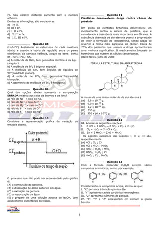 IV. Seu caráter metálico aumenta com o número                                  Questão 11
atômico.                                                      Cientistas desenvolvem droga contra câncer de
Dentre as aﬁrmações, são verdadeiras:                         próstata
a) I e II.
b) III e IV.                                                  Um grupo de cientistas britânicos desenvolveu um
c) I, II e IV.                                                medicamento contra o câncer de próstata, que é
d) II, III e IV.                                              considerado a descoberta mais importante em 60 anos. A
e) I, II, III e IV.                                           substância chamada de abiraterona possui a propriedade
                                                              de inibir a formação de testosterona, sendo capaz de
                      Questão 08                              reverter a forma mais agressiva do câncer. Cerca de
(UnB-DF) Analisando as estruturas de cada molécula            70% dos pacientes que usaram a droga apresentaram
abaixo e usando a teoria da repulsão entre os pares           uma melhora significativa. O medicamento bloqueia os
eletrônicos da camada valência, julgue os itens: BeH2;        hormônios que nutrem as células cancerígenas.
BF3; SiH4; PCl5; SF6.                                         (Band News, julho de 2008)
a) A molécula de BeH2 tem geometria idêntica à da água
(angular).                                                           FÓRMULA ESTRUTURAL DA ABIRATERONA
b) A molécula de BF3 é trigonal espacial.
c) A molécula de SiH4 tem ângulos de ligações de
90°(quadrado planar).
d) A molécula de PCl5 tem geometria bipiramidal
triangular.
e) A geometria da molécula de SF6 é hexagonal.

                      Questão 09
Qual das opções abaixo apresenta a comparação
ERRADA relativa aos raios de átomos e de íons?
                                                              A massa de uma única molécula de abiraterona é
a) raio do Na+ < raio do Na.
                                                              (A) 5,8 x 10–22 g.
b) raio do Na+ < raio do F −.
                                                              (B) 6,0 x 10–23 g.
c) raio do Mg2+ < raio do O2−.
                                                              (C) 1,2 x 10–24 kg.
d) raio do F − < raio do O2−.
                                                              (D) 350 g.
e) raio do F − < raio do Mg2+
                                                              (E) 350 x (6 x 1023) g.
                 Questão 10
                                                                                    Questão 12
Considere a representação gráfica    da   variação   de
                                                              04. Analise as seguintes reações:
entalpia abaixo.
                                                              I. 2 HCl + 2 HNO3      2 NO2 + Cl2 + 2 H2O
                                                              II. Cl2 + H2O2     2 HCl + O2
                                                              III. Zn + 2 MnO2 ZnO + Mn2O3
                                                                Os agentes oxidantes das reações I, II e III são,
                                                              respectivamente
                                                              (A) HCl ; Cl2 ; Zn
                                                              (B) HCl ; H2O2 ; MnO2
                                                              (C) HNO3 ; H2O2 ; MnO2
                                                              (D) HNO3 ; H2O2 ; Zn
                                                              (E) HNO3 ; Cl2 ; MnO2

                                                                                 Questão 13
                                                              Com a fórmula molecular C7H8O existem            vários
                                                              compostos aromáticos, como, por exemplo,



O processo que não pode ser representado pelo gráfico
é:
(A) a combustão da gasolina.
                                                              Considerando os compostos acima, afirma-se que:
(B) a dissolução de ácido sulfúrico em água.
                                                              I. "X" pertence à função química éter.
(C) a oxidação da gordura.
                                                              II. "Y" apresenta cadeia carbônica heterogênea.
(D) a vaporização da água.
                                                              III. "Z" apresenta isômeros de posição.
(E) o preparo de uma solução aquosa de NaOH, com
                                                              IV. "X", "Y" e "Z" apresentam em comum o grupo
aquecimento espontâneo do frasco.
                                                              benzila.




                                                          2
 