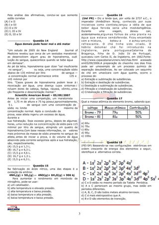 Pela análise das afirmativas, conclui-se que somente                                     Questão 16
  estão corretas                                                   (Uel PR) - Diz a lenda que, por volta de 2737 a.C., o
(A) I e II                                                        imperador chinêsShen Nong, conhecido por suas
(B) I e III                                                       iniciativas como cientista,lançou a idéia de que
(C) II e IV                                                       beber água fervida seria uma medidahigiênica.
(D) I, III e IV                                                   Durante         uma           viagem,              deixou     cair,
(E) II, III e IV                                                  acidentalmente,a l g u m a s f o l h a s d e u m a p l a n t a n a
                                                                  á g u a q u e e s t a v a s e n d o fervida. Ficou encantado
                    Questão 14                                    com a mistura,              bebeu-a               e achou-am u i t o
        Água demais pode fazer mal e até matar                    refrescante. O chá tinha sido criado. O
                                                                  hábito       detomar        chá       foi      introduzido      na
  ―Um estudo de 2005 do New England             Journal of        Inglaterra,          pela        p o r t u g u e s a Catarina   de
  Medicine revelou que cerca de um sextodos maratonist            Bragança, filha de D. João IV de Portugal,
  as desenvolvem algum grau de hiponatremia, oudi                 quecasou com Carlos II, da Inglaterra, em 1662.Fonte:
  luição do sangue, queacontece quando se bebe água               http://www.copacabanarunners.net/chas.html acessado
  em demasia‖.                                                    em03/09/2006.A preparação do chazinho nos dias frios
  Ao pé da letra, hiponatremia quer dizer ―sal insuficiente       pode ser umexemplo de um processo químico de
   no sangue‖,           ou seja, uma concentraçãode sódio        separação desubstâncias. Ao ser colocado um saquinho
  abaixo de 135 milimol por litro             de sangue —         de chá em umaxícara com água quente, ocorre o
   a concentração normal permanece entre            135 e         processo de:
  145 milimol por                                                 a) Extração e sublimação de substâncias.
  litro. "Casos graves de hiponatremia podem levar à i            b) Extração e destilação de substâncias.
  ntoxicação por água, uma doença cujos sintomas i                c) Destilação e sublimação de substâncias.
  ncluem dores de cabeça, fadiga, náusea, vômito, urina           d) Filtração e cristalização de substâncias.
  ção freqüente e desorientação mental."                          e) Cristalização e filtração de substâncias
         Scientific American Brasil – 05/09/2007
  Antes de iniciar uma competição, um maratonista                                    Questão 17
  de 1,75 m de altura e 75 kg possui,aproximadamente,             Qual a massa atômica do elemento bromo, sabendo que:
   5 L             de sangue com uma concentração de
  sódio no limite                               máximo da
  concentração normal. Após a conclusão da
  prova, esse atleta ingeriu um excesso de água,
  durante a
  sua hidratação. Esse excesso gerou, depois de algumas
  horas, uma redução na concentração de sódio para 115            a) 60u
  milimol por litro de sangue, atingindo um quadro de             b) 70u
  hiponatremia.Com base nessas informações, os valores            c) 80u
  mais próximos da massa de sódio presente no sangue do           d) 90u
  atleta, antes de iniciar a prova, e do volume de água           e) 100u
  absorvido pela corrente sangüínea após a sua hidratação,
  são, respectivamente,                                                                Questão 18
  (A) 15,5 g e 1,3 L.                                             (FEI-SP) Baseando-se nas configurações eletrônicas em
  (B) 16,7 g e 6,3 L.                                             ordem crescente de energia dos elementos a seguir,
  (C) 15,5 g e 4,6 L.                                             identifique a alternativa correta.
  (D) 16,7 g e 1,3 L.
  (E) 15,5 g e 6,3 L.

                       Questão 15
  Na fabricação do ácido nítrico, uma das etapas é a
  oxidação da amônia:
   4NH3(g) + 5O2(g)        4NO(g)+ 6H2O(g) + 906 kj
       Para aumentar o rendimento em monóxido de
  nitrogênio, pode-se usar:                                       a) C e D estão no mesmo período da Tabela Periódica.
  a) um catalisador.                                              b) A e C pertencem ao mesmo grupo, mas estão em
  b) alta temperatura e elevada pressão.                          períodos diferentes.
  c) alta temperatura e baixa pressão.                            c) A, B, C, D são todos metais alcalino-terrosos.
  d) baixa temperatura e alta pressão.                            d) C é mais eletropositivo que A.
  e) baixa temperatura e baixa pressão.                           e) B e D são elementos de transição.




                                                              3
 