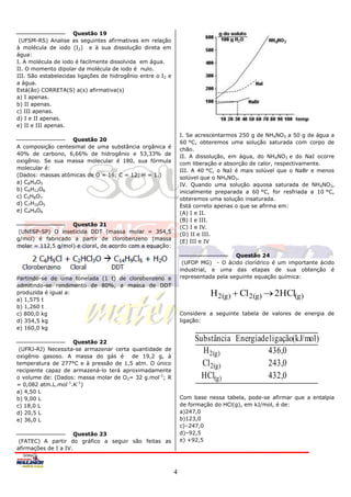 Questão 19
 (UFSM-RS) Analise as seguintes afirmativas em relação
à molécula de iodo (I2) e à sua dissolução direta em
água:
I. A molécula de iodo é facilmente dissolvida em água.
II. O momento dipolar da molécula de iodo é nulo.
III. São estabelecidas ligações de hidrogênio entre o I2 e
a água.
Está(ão) CORRETA(S) a(s) afirmativa(s)
a) I apenas.
b) II apenas.
c) III apenas.
d) I e II apenas.
e) II e III apenas.
                                                                 I. Se acrescentarmos 250 g de NH4NO3 a 50 g de água a
                   Questão 20                                    60 °C, obteremos uma solução saturada com corpo de
A composição centesimal de uma substância orgânica é             chão.
40% de carbono, 6,66% de hidrogênio e 53,33% de                  II. A dissolução, em água, do NH4NO3 e do NaI ocorre
oxigênio. Se sua massa molecular é 180, sua fórmula              com liberação e absorção de calor, respectivamente.
molecular é:                                                     III. A 40 °C, o NaI é mais solúvel que o NaBr e menos
(Dados: massas atômicas de O = 16; C = 12; H = 1.)               solúvel que o NH4NO3.
a) C8H4O5                                                        IV. Quando uma solução aquosa saturada de NH4NO3,
b) C6H12O6                                                       inicialmente preparada a 60 °C, for resfriada a 10 °C,
c) C5H8O7                                                        obteremos uma solução insaturada.
d) C7H16O5                                                       Está correto apenas o que se afirma em:
e) C4H4O8                                                        (A) I e II.
                                                                 (B) I e III.
                   Questão 21                                    (C) I e IV.
 (UNESP-SP) O inseticida DDT (massa molar = 354,5                (D) II e III.
g/mol) é fabricado a partir de clorobenzeno (massa               (E) III e IV
molar = 112,5 g/mol) e cloral, de acordo com a equação:
                                                                                     Questão 24
                                                                  (UFOP MG) - O ácido clorídrico é um importante ácido
                                                                 industrial, e uma das etapas de sua obtenção é
Partindo-se de uma tonelada (1 t) de clorobenzeno e              representada pela seguinte equação química:
admitindo-se rendimento de 80%, a massa de DDT
produzida é igual a:                                                       H 2(g)  Cl 2(g)  2HCl(g)
a) 1,575 t
b) 1,260 t
c) 800,0 kg                                                      Considere a seguinte tabela de valores de energia de
d) 354,5 kg                                                      ligação:
e) 160,0 kg

                    Questão 22
                                                                      Substância Energiade ligação(kJ/mol)
 (UFRJ-RJ) Necessita-se armazenar certa quantidade de                   H 2(g)            436,0
oxigênio gasoso. A massa do gás é       de 19,2 g, à
temperatura de 277°C e à pressão de 1,5 atm. O único                    Cl 2(g)           243,0
recipiente capaz de armazená-lo terá aproximadamente
o volume de: (Dados: massa molar de O2= 32 g.mol-1; R                   HCl(g)            432,0
= 0,082 atm.L.mol-1.K-1)
a) 4,50 L
b) 9,00 L                                                        Com base nessa tabela, pode-se afirmar que a entalpia
c) 18,0 L                                                        de formação do HCl(g), em kJ/mol, é de:
d) 20,5 L                                                        a)247,0
e) 36,0 L                                                        b)123,0
                                                                 c)–247,0
                      Questão 23                                 d)–92,5
 (FATEC) A partir do gráfico a seguir são feitas as              e) +92,5
afirmações de I a IV.



                                                             4
 