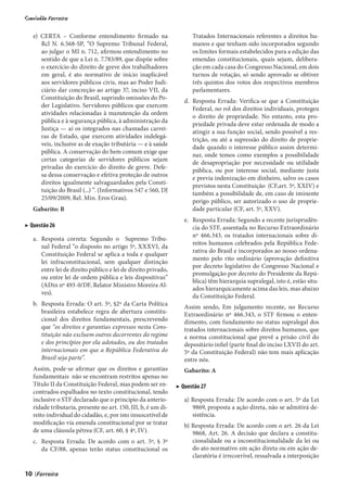 e) CERTA – Conforme entendimento firmado na                       Tratados Internacionais referentes a direitos hu-
        Rcl N. 6.568-SP, “O Supremo Tribunal Federal,                  manos e que tenham sido incorporados segundo
        ao julgar o MI n. 712, afirmou entendimento no                 os limites formais estabelecidos para a edição das
        sentido de que a Lei n. 7.783/89, que dispõe sobre             emendas constitucionais, quais sejam, delibera-
        o exercício do direito de greve dos trabalhadores              ção em cada casa do Congresso Nacional, em dois
        em geral, é ato normativo de início inaplicável                turnos de votação, só sendo aprovado se obtiver
        aos servidores públicos civis, mas ao Poder Judi-              três quintos dos votos dos respectivos membros
        ciário dar concreção ao artigo 37, inciso VII, da              parlamentares.
        Constituição do Brasil, suprindo omissões do Po-
                                                                    d. Resposta Errada: Verifica-se que a Constituição
        der Legislativo. Servidores públicos que exercem
                                                                       Federal, no rol dos direitos individuais, protegeu
        atividades relacionadas à manutenção da ordem
                                                                       o direito de propriedade. No entanto, esta pro-
        pública e à segurança pública, à administração da
                                                                       priedade privada deve estar ordenada de modo a
        Justiça — aí os integrados nas chamadas carrei-
                                                                       atingir a sua função social, sendo possível a res-
        ras de Estado, que exercem atividades indelegá-
                                                                       trição, ou até a supressão do direito de proprie-
        veis, inclusive as de exação tributária — e à saúde
                                                                       dade quando o interesse público assim determi-
        pública. A conservação do bem comum exige que
                                                                       nar, onde temos como exemplos a possibilidade
        certas categorias de servidores públicos sejam
                                                                       de desapropriação por necessidade ou utilidade
        privadas do exercício do direito de greve. Defe-
                                                                       pública, ou por interesse social, mediante justa
        sa dessa conservação e efetiva proteção de outros
                                                                       e previa indenização em dinheiro, salvo os casos
        direitos igualmente salvaguardados pela Consti-
                                                                       previstos nesta Constituição (CF,art. 5º, XXIV) e
        tuição do Brasil (...) ”. (Informativos 547 e 560, DJ
                                                                       também a possibilidade de, em caso de iminente
        25/09/2009, Rel. Min. Eros Grau).
                                                                       perigo público, ser autorizado o uso de proprie-
     Gabarito: B                                                       dade particular (CF, art. 5º, XXV).
                                                                    e. Resposta Errada: Segundo a recente jurisprudên-
▶ Questão 26                                                           cia do STF, assentada no Recurso Extraordinário
                                                                       nº 466.343, os tratados internacionais sobre di-
     a. Resposta correta: Segundo o Supremo Tribu-
                                                                       reitos humanos celebrados pela República Fede-
        nal Federal “o disposto no artigo 5º, XXXVI, da
                                                                       rativa do Brasil e incorporados ao nosso ordena-
        Constituição Federal se aplica a toda e qualquer
                                                                       mento pelo rito ordinário (aprovação definitiva
        lei infraconstitucional, sem qualquer distinção
                                                                       por decreto legislativo do Congresso Nacional e
        entre lei de direito público e lei de direito privado,
                                                                       promulgação por decreto do Presidente da Repú-
        ou entre lei de ordem pública e leis dispositivas”
                                                                       blica) têm hierarquia supralegal, isto é, estão situ-
        (ADin nº 493-0/DF, Relator Ministro Moreira Al-
                                                                       ados hierarquicamente acima das leis, mas abaixo
        ves).
                                                                       da Constituição Federal.
     b. Resposta Errada: O art. 5º, §2º da Carta Política           Assim sendo, Em julgamento recente, no Recurso
        brasileira estabelece regra de abertura constitu-           Extraordinário nº 466.343, o STF firmou o enten-
        cional dos direitos fundamentais, prescrevendo              dimento, com fundamento no status supralegal dos
        que “os direitos e garantias expressos nesta Cons-          tratados internacionais sobre direitos humanos, que
        tituição não excluem outros decorrentes do regime           a norma constitucional que prevê a prisão civil do
        e dos princípios por ela adotados, ou dos tratados          depositário infiel (parte final do inciso LXVII do art.
        internacionais em que a República Federativa do             5º da Constituição Federal) não tem mais aplicação
        Brasil seja parte”.                                         entre nós.
     Assim, pode-se afirmar que os direitos e garantias             Gabarito: A
     fundamentais não se encontram restritos apenas no
     Título II da Constituição Federal, mas podem ser en-        ▶ Questão 27
     contrados espalhados no texto constitucional, tendo
     inclusive o STF declarado que o principio da anterio-          a) Resposta Errada: De acordo com o art. 5º da Lei
     ridade tributaria, presente no art. 150, III, b, é um di-         9869, proposta a ação direta, não se admitirá de-
     reito individual do cidadão, e, por isto insuscetível de          sistência.
     modificação via emenda constitucional por se tratar            b) Resposta Errada: De acordo com o art. 26 da Lei
     de uma cláusula pétrea (CF, art. 60, § 4º, IV).                   9868, Art. 26. A decisão que declara a constitu-
     c. Resposta Errada: De acordo com o art. 5º, § 3º                 cionalidade ou a inconstitucionalidade da lei ou
        da CF/88, apenas terão status constitucional os                do ato normativo em ação direta ou em ação de-
                                                                       claratória é irrecorrível, ressalvada a interposição

10   |
 