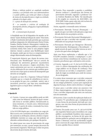 Direta e indireta poderá ser ampliada mediante          b) Correta. Para responder a questão o candidato
      contrato, a ser firmado entre seus administradores         deveria conhecer a classificação das formas de
      e o poder público, que tenha por objeto a fixação          provimento derivado, segundo o professor Cel-
      de metas de desempenho para o órgão ou entidade,           so Antônio Bandeira de Mello. Tal classificação
      cabendo à lei dispor sobre:                                já foi exigida no concurso da AGU/2008 e da
      I – o prazo de duração do contrato;                        PGE/2009. Então, quem sabe não está na hora da
                                                                 nossa banca organizadora (ESAF).
      II – os controles e critérios de avaliação de
      desempenho, direitos, obrigações e responsabilidades    Assim, segundo o renomado autor, teríamos:
      de dirigentes;                                          ◆ Provimento Derivado Vertical (Promoção) – é
      III – a remuneração do pessoal.                           aquele em que o servidor é elevado para cargo mais
                                                                elevado dentro da sua própria carreira.
   A finalidade-mor de tal dispositivo foi atender ao bi-
   nômio “maior eficiência/redução de custos”. Para tanto,    ◆ Provimento Derivado Horizontal (Readaptação) –
   o Poder Constituinte derivado permitiu que as pessoas        é aquele em que o servidor não ascende e nem é
   jurídicas integrantes da Administração Direta (União,        rebaixado em sua posição funcional.
   Estados, Distrito Federal e Municípios) e indireta (au-    ◆ Provimento Derivado por Reingresso (Reversão,
   tarquias, fundações, empresas públicas e sociedades de       Aproveitamento, Reintegração e Recondução) – é
   economia mista), bem como os seus próprios órgãos            aquele através do qual o servidor retorna ao servi-
   internos viessem a possuir uma flexibilização maior          ço ativo do qual estava desligado.
   de atuação, sendo que em troca se comprometeriam a
   atingir determinadas metas de desempenho.                  Após essa breve explanação, e sabendo que a Lei
                                                              8.112/90 considera somente a readaptação e a pro-
   É importante destacar que, diante da norma cons-           moção como formas simultâneas de vacância e pro-
   titucional, esta “flexibilização” dar-se-á através da      vimento, percebemos que a afirmativa está correta.
   ampliação da autonomia gerencial, orçamentária
   e financeira das pessoas e órgãos envolvidos. Esta         c) Correta. Segundo o art. 15, da Lei 8.112/90, exer-
   maior autonomia, por sua vez, se aperfeiçoará atra-           cício é o efetivo desempenho das atribuições do
   vés da celebração de um contrato que também apon-             cargo público ou da função de confiança. Para
   tará em seu corpo quais as metas de desempenho que            dar exercício ao servidor, é competente a autori-
   deverão ser atingidas.                                        dade do órgão ou entidade para onde for nomea-
                                                                 do ou designado.
   Já quanto ao item III, o Supremo Tribunal Federal
   entendeu que se a criação de subsidiária já é previs-      É a contar desse momento que o servidor começará
   ta na própria lei que cria a entidade matriz, não é        a contar tempo para adquirir estabilidade, o prazo
   necessário, posteriori, que haja nova manifestação         do seu estágio probatório, o prazo para aquisição de
   legislativa para a criação desta subsidiária.              algumas licenças, dentre outros direitos e vantagens.

   Gabarito: B                                                O prazo para o servidor entrar em exercício é de
                                                              15 dias, improrrogáveis, contados da data da posse.
                                                              Caso o servidor empossado não entre em exercício,
▶ Questão 30
                                                              será ele exonerado.
   a) Correta. A posse em cargo público pode ser defi-        d) Incorreta. Com o auxílio da explicação dada na al-
      nida como ato bilateral, através do qual o nome-            ternativa “b”, percebemos que a readaptação não
      ado torna-se servidor público, formalizando-se,             é uma forma de provimento derivado por rein-
      nesse momento, o vínculo com a Administração                gresso, mas sim uma forma de provimento deri-
      Pública. A partir de então, o nomeado fica inves-           vado horizontal.
      tido no cargo público.
                                                              e) Correta. De acordo com o art. 5º., da Lei 8.112/90,
   A Lei 8.112/90 dispõe que a investidura no cargo pú-          são requisitos básicos para investidura em cargo
   blico ocorre com a assinatura do termo de posse, don-         público: nacionalidade brasileira (não esquecen-
   de constarão as atribuições, deveres, direitos e respon-      do dos estrangeiros, na forma da lei); gozo dos
   sabilidades inerentes ao cargo, que não poderão ser           direitos políticos; quitação com as obrigações mi-
   alterados unilateralmente, por qualquer das partes.           litares e eleitorais; nível de escolaridade exigido
   Só caberá posse nos casos de provimento de cargo              para o exercício do cargo; idade mínima de dezoi-
   por nomeação, ou seja, a posse sempre decorrerá do            to anos; aptidão física e mental.
   provimento originário. Não há que se falar em posse,
   decorrente de provimento derivado.

                                                                                      www.editoraferreira.com.br |   13
 