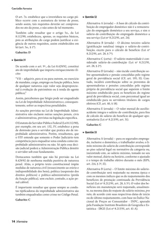 O art. 7o. estabelece que a investidura no cargo pú-     ▶ Questão 32
     blico ocorre com a assinatura do termo de posse,
     sendo assim, tais requisitos deverão ser comprova-          Alternativa A (errada) – A base de cálculo da contri-
     dos no ato da posse, e não antes de tal momento.            buição do empregador doméstico não é a remunera-
                                                                 ção do empregado doméstico a seu serviço, e sim o
     Também cabe ressaltar que o artigo 5o., da Lei              salário-de-contribuição do empregado doméstico a
     8.112/90, estabeleceu, apenas, os requisitos básicos,       seu serviço (Lei nº 8.212/91, art. 24).
     pois as atribuições do cargo podem justificar a exi-
     gência de outros requisitos, assim estabelecidos em         Alternativa B (errada) - O décimo terceiro salário
     lei (art. 5o., § 1°).                                       (gratificação natalina) integra o salário-de-contri-
                                                                 buição, exceto para o cálculo de benefício (Lei nº
     Gabarito: D                                                 8.212/91, art. 28, § 7º).

▶ Questão 31                                                     Alternativa C (certa) - O salário-maternidade é con-
                                                                 siderado salário-de-contribuição (Lei nº 8.212/91,
     De acordo com o art. 9º., da Lei 8.429/92, constitui        art. 28, § 2º).
     ato de improbidade que importa enriquecimento ilí-          Alternativa D (errada) – não incide contribuição so-
     cito:                                                       bre aposentadoria e pensão concedidas pelo regime
     “VII – adquirir, para si ou para outrem, no exercício       geral de previdência social (CF, art. 195, II). Con-
     de mandato, cargo, emprego ou função pública, bens          tudo, incidirá contribuição sobre os proventos de
     de qualquer natureza cujo valor seja desproporcio-          aposentadorias e pensões concedidas pelo regime
     nal à evolução do patrimônio ou à renda do agente           próprio de previdência social que superem o limite
     público;”                                                   máximo estabelecido para os benefícios do regime
                                                                 geral de previdência social, com percentual igual ao
     Assim, percebemos que Sérgio pode ser enquadrado
                                                                 estabelecido para os servidores titulares de cargos
     na Lei de Improbidade Administrativa e, consequen-
                                                                 efetivos (CF, art. 40, § 18).
     temente, sofrer as respectivas penalidades.
                                                                 Alternativa E (errada) – O valor mensal do auxílio-
     As sanções previstas na Lei de Improbidade Admi-
                                                                 acidente integra o salário-de-contribuição, para fins
     nistrativa não excluem outras sanções penais, civis
                                                                 de cálculo do salário-de-benefício de qualquer apo-
     e administrativas, previstas na legislação específica.
                                                                 sentadoria (Lei nº 8.213/91, art. 31).
     O Estatuto do Servidor Público Federal (Lei 8.112/90),
                                                                 Gabarito: C
     por exemplo, em seu art. 132, IV, estabelece a pena
     de demissão para o servidor que pratica ato de im-
     probidade administrativa. Porém, ressaltamos, que        ▶ Questão 33
     o STF entende que somente o Poder Judiciário tem            Alternativa A (errada) – para os segurados emprega-
     competência para enquadrar uma conduta como im-             do, inclusive o doméstico, e trabalhador avulso, o li-
     probidade administrativa ou não. Só após essa deci-         mite mínimo do salário de contribuição corresponde
     são judicial poderá a Administração Pública demitir         ao piso salarial legal ou normativo da categoria ou,
     o servidor sob esse fundamento.                             inexistindo este, ao salário mínimo, tomado no seu
     Destacamos também que não há previsão na Lei                valor mensal, diário ou horário, conforme o ajustado
     8.429/92 de nenhuma medida punitiva de natureza             e o tempo de trabalho efetivo durante o mês (RPS,
     penal. Aliás, o próprio texto constitucional impõe          art. 214, § 3º, II).
     medidas de natureza civil (ressarcimento ao erário e        Alternativa B (certa) – O limite máximo do salário-
     indisponibilidade dos bens), política (suspensão dos        de-contribuição será reajustado na mesma época e
     direitos políticos) e político-administrativa (perda        com os mesmos índices que os do reajustamento dos
     da função pública), sem excluir, contudo, a ação pe-        benefícios de prestação continuada da Previdência
     nal cabível.                                                Social (Lei nº 8.212/91, art. 28, § 5º). O valor dos be-
     É importante ressaltar que quase sempre as condu-           nefícios em manutenção será reajustado, anualmen-
     tas tipificadoras da improbidade administrativa são         te, na mesma data do reajuste do salário mínimo, pro
     também enquadradas como crime no Código Penal.              rata, de acordo com suas respectivas datas de início
                                                                 ou do último reajustamento, com base no Índice Na-
     Gabarito: C
                                                                 cional de Preços ao Consumidor - INPC, apurado
                                                                 pela Fundação Instituto Brasileiro de Geografia e Es-
                                                                 tatística - IBGE (Lei nº 8.213/91, art. 41-A).



14   |
 