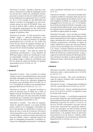 Alternativa C (errada) – Quando a admissão, a dis-            como contribuinte individual (Lei nº 8.212/91, art.
   pensa, o afastamento ou a falta do empregado ocorrer          12, V, ”a”).
   no curso do mês, o salário-de-contribuição será pro-
                                                                 Alternativa D (errada) – o exercente de mandato eleti-
   porcional ao número de dias de trabalho efetivo, na
                                                                 vo federal, estadual ou municipal, desde que não vin-
   forma estabelecida em regulamento (Lei nº 8.212/91,
                                                                 culado a regime próprio de previdência social, é segu-
   art. 28, § 1º). Por exemplo, no dia 26/04/2009 uma
                                                                 rado obrigatório do RGPS, na condição de segurado
   empresa contratou um empregado com uma remu-
                                                                 empregado (Lei nº 8.212/91, art. 12, I, “j”). O Auditor-
   neração mensal no valor de R$ 600,00. Neste caso,
                                                                 Fiscal da Receita Federal do Brasil é vinculado a regi-
   no mês de abril de 2009, o salário de contribuição
                                                                 me próprio de previdência social. Assim, afastando-se
   do empregado, proporcional aos dias efetivamente
                                                                 do cargo para exercer mandado eletivo, ele continuará
   trabalhados, será de R$100,00, pois neste mês o em-
                                                                 vinculado ao regime próprio de origem.
   pregado só trabalhou 5 dias.
                                                                 Alternativa E (errada) – Caso o servidor ou o militar,
   Alternativa D (errada) – O valor mensal do auxílio-
                                                                 amparados por regime próprio de previdência social,
   acidente integra o salário-de-contribuição, para
                                                                 sejam requisitados para outro órgão ou entidade cujo
   fins de cálculo do salário-de-benefício de qualquer
                                                                 regime previdenciário não permita a filiação nessa
   aposentadoria (Lei nº 8.213/91, art. 31). Assim, não
                                                                 condição, permanecerão vinculados ao regime de
   é para fins de cálculo de qualquer benefício que o
                                                                 origem, obedecidas as regras que cada ente estabele-
   auxílio-acidente integra o salário-de-contribuição, e
                                                                 ça acerca de sua contribuição (Lei nº 8.212/91, art. 13,
   sim para fins de cálculo de qualquer aposentadoria.
                                                                 § 2º). Assim, o Analista-Tributário da Receita Fede-
   Alternativa E (errada) – Para efeito de cálculo da            ral do Brasil que se afastar de suas funções na Receita
   contribuição previdenciária, o único benefício do             Federal do Brasil para, temporariamente, ocupar o
   RGPS que integra o salário-de-contribuição é o salá-          cargo de Secretário de Finanças do Município do Re-
   rio-maternidade. Contudo, o valor mensal do auxí-             cife continuará vinculado ao regime próprio de pre-
   lio-acidente integra o salário-de-contribuição, para          vidência da União, e dessa forma, excluído do RGPS.
   fins de cálculo do salário-de-benefício de qualquer
                                                                 Gabarito: A
   aposentadoria (Lei nº 8.213/91, art. 31).
   Gabarito: B                                                ▶ Questão 35

▶ Questão 34                                                     Alternativa A (errada) – Não incide contribuição pre-
                                                                 videnciária sobre o salário-família (Lei nº 8.212/91,
   Alternativa A (certa) – Caso o servidor ou o militar          art. 28, § 9º, “a”).
   venham a exercer, concomitantemente, uma ou mais
                                                                 Alternativa B (errada) – Não existe contribuição a
   atividades abrangidas pelo Regime Geral de Previ-
                                                                 cargo da empresa incidente sobre remuneração de
   dência Social, tornar-se-ão segurados obrigatórios
                                                                 segurado facultativo.
   em relação a essas atividades (Lei nº 8.212/91, art. 13,
   § 1º). A atividade de vereador é uma atividade abran-         Alternativa C (errada) – A alíquota dessa contribuição
   gida pelo RGPS (Lei nº 8.212/91, art. 12, I, “j”).            é de 15%, e não de 20% (Lei nº 8.212/91, art. 22, IV).
   Alternativa B (errada) – É segurado facultativo o             Alternativa D (certa) – Esta é a contribuição prevista
   maior de dezesseis anos de idade que se filiar ao             no art. 22, II, da Lei nº 8.212/91. As alíquotas e a base
   Regime Geral de Previdência Social, mediante con-             de cálculo estão corretas.
   tribuição, desde que não esteja exercendo atividade           Alternativa E (errada) – A contribuição empresarial
   remunerada que o enquadre como segurado obriga-               da associação desportiva que mantém equipe de fu-
   tório da previdência social (RPS, art. 11).                   tebol profissional destinada à Seguridade Social, em
   Alternativa C (errada) – Para efeito de enquadra-             substituição à prevista nos incisos I e II do art. 22
   mento do segurado especial, o seu grupo familiar              da Lei nº 8.212/91, corresponde a cinco por cento da
   poderá utilizar-se de empregados contratados por              receita bruta, decorrente dos espetáculos desporti-
   prazo determinado ou trabalhadores eventuais, em              vos de que participem em todo território nacional
   épocas de safra, à razão de no máximo 120 (cento e            em qualquer modalidade desportiva, inclusive jogos
   vinte) pessoas/dia no ano civil, em períodos corridos         internacionais, e de qualquer forma de patrocínio,
   ou intercalados ou, ainda, por tempo equivalente em           licenciamento de uso de marcas e símbolos, publi-
   horas de trabalho. Assim, o segurado especial não             cidade, propaganda e de transmissão de espetáculos
   pode ter empregados permanentes. O produtor ru-               desportivos (Lei nº 8.212/91, art. 22, § 6º).
   ral que tem empregados permanentes é considerado              Gabarito: D

                                                                                          www.editoraferreira.com.br |   15
 