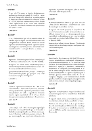 ▶ Questão 36                                                     suportar o pagamento do Imposto sobre as rendas
                                                                 obtidas em razão daquele ilícito.
     O art. 142 CTN aponta as funções do lançamento,
     sendo ali previsto a necessidade de certificar a ocor-      Gabarito: D
     rência do fato gerador, identificar o sujeito passivo
     da obrigação, determinar a matéria tributável (= base    ▶ Questão 41
     de cálculo), apurar o o montante do tributo devido
                                                                 A primeira alternativa é falsa já que o art. 155, §1º
     e fixar a penalidade, se esta existir, tudo conforme
                                                                 CRFB somente determina a competência em razão
     as primeiras alternativas. Por isto, dentre as funções
     não consta a última.                                        da localização para os bens imóveis.

     Gabarito: E                                                 A segunda está errada pois será de competência da
                                                                 lei complementar se o doador tiver domicilio ou re-
                                                                 sidência no exterior; ou se o de cujus possuía bens,
▶ Questão 37
                                                                 era residente ou domiciliado ou teve o seu inventário
     O art. 206 determina que terá os mesmos efeitos de          processado no exterior; Nada é falado sobre o herdei-
     certidão negativa aquela em que conste dívidas com          ro lá domiciliado
     a exigibilidade suspensa. Assim, apesar das outras          Igualmente errada a terceira, já que a Constituição
     hipóteses versarem sobre possíveis hipóteses que ve-        competência ao Senado apenas para as alíquotas má-
     nham a gerar a suspensão, a única em que isto efeti-        ximas deste imposto.
     vamente ocorreu é a situação descrita na letra A.
                                                                 Gabarito: D
     Gabarito: A
                                                              ▶ Questão 42
▶ Questão 38
                                                                 As obrigações descritas no art. 113 do CTN caracte-
     A primeira alternativa é praticamente uma repetição         rizam a principal como sendo aquela relativa ao pa-
     da definição das taxas (art. 77 CTN e 145, II CRFB.         gamento e determinadas por lei e as acessórias como
     A segunda está errada pois o sentido adequado é o           em razão do dever de fazer ou deixar de fazer algo,
     inverso. O imposto é um tributo não vinculado, sen-         previstas na legislação. A alternativa correta indica
     do a taxa considerado tributo vinculado.                    modalidade de obrigação acessória positiva. A le-
                                                                 tra “A” está errada pois atribui natureza econômica
     Igualmente errada a terceira, já que a Constituição
                                                                 para a acessória; a letra “B” aponta a legislação para a
     terminantemente proíbe que qualquer taxa adote
                                                                 principal, quando deveria ser lei; a letra “C” está er-
     base de cálculo típica dos impostos.
                                                                 rada pois a obrigação nasce com a ocorrência do fato
     Gabarito: E                                                 gerador; e a última erra pois a penalidade pecuniária
                                                                 também é considerada uma obrigação principal.
▶ Questão 39                                                     Gabarito: D
     Dentre as hipóteses listadas no art. 151 CTN as úni-
     cas submetidas a prazo certo e conhecido são mora-       ▶ Questão 43
     tória e parcelamento. A primeira por expressa deter-
                                                                 A primeira alternativa é falsa porque somente o CTN
     minação do art. 153 CTN e a segunda por utilizar as
                                                                 como norma geral prevê as fontes formais do direito
     mesmas regras daquela (art. 155-A, §2º). As demais
                                                                 tributário;
     são dependentes de duração do tempo dos processos.
                                                                 A segunda errada pois a jurisprudência dos Tribu-
     Gabarito: A
                                                                 nais não é considerada dentre estas fontes formais;
▶ Questão 40                                                     A letra D está errada pois as M. P., já que introduzi-
                                                                 das pela Constituição de 1988 como atos com força
     Como cediço, o art. 118 CTN consagrou o princípio           de lei, deve ser considerado no sentido da lei mencio-
     do pecunia non olet, afirmando que as invalidades e         nada no CTN, tal qual já era anteriormente com os
     ilicitudes dos atos praticados não afetam as consequ-       decretos-lei;
     ências tributárias, sendo corriqueira a conclusão de
     que mesmo aqueles que cometeram crimes deverão




16   |
 