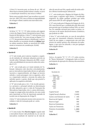 A letra E é incorreta pois, na forma do art. 100, tal         obra de mais de um País, aquele onde ela tenha sofri-
   observância somente poderá afastar a multa, os juros          do a última transformação substancial.
   e a atualização monetária, mas nunca o tributo.
                                                                 A “c” está errada pois o Regime de Origem do Mer-
   Resta como acertada a letra C que reconhece os convê-         cosul segue a seguinte regra básica: é considerado
   nios (art. 100 CTN), mas os limita na impossibilidade         originário da região qualquer produto que tenha
   de extinguir tributo, matéria esta reservada às leis.         pelo menos 60% de valor agregado regional.
   Gabarito: C                                                   A “d” está errada pois O Regime de Origem da ALA-
                                                                 DI é mais flexível que o estabelecido pelo Mercosul,
▶ Questão 44                                                     pois permite que os produtos tenham 50%, no míni-
                                                                 mo, de conteúdo nacional para todos os países, ex-
   As letras “a”, “b”, “c”, “d” estão corretas, pois seguem      ceto para os de menor desenvolvimento econômico,
   o texto das Regras Gerais Interpretativas para Classi-        que poderão ter 40%.
   ficação de Mercadorias. A letra “e” está incorreta, pois
                                                                 A letra “e” está errada pois, no caso de mercadoria
   o texto correto diz: “nos casos em que as Regras 3-”a”
                                                                 que goze de tratamento tributário favorecido em
   e 3-”b” não permitam efetuar a classificação, a merca-
                                                                 razão de sua origem, a comprovação não será feita
   doria classifica-se na posição situada em último lugar
                                                                 através da análise química dos elementos da emba-
   na ordem numérica, dentre as suscetíveis de valida-
                                                                 lagem, o que seria um absurdo, e sim por qualquer
   mente se tornarem em consideração. (Grifei)
                                                                 meio julgado idôneo.
   Gabarito: E
                                                                 Gabarito: B
▶ Questão 45
                                                              ▶ Questão 47
   A “a” está errada, pois é preciso respeitar a sequên-
                                                                 Letra a. As opções “b”, “c”, ‘d” e “e”, estão corretas.
   cia de métodos de valoração aduaneira prevista no
                                                                 Já “Banco Remetente” é designação dada ao banco
   Acordo sobre Valoração Aduaneira da OMC, ressal-
                                                                 participante da operação de cobrança documentária.
   vada a possibilidade de inversão de ordem dos méto-
   dos 4º e 5º.                                                  Gabarito: A
   A “b” está errada pois os 6 (seis) métodos de Va-
   loração Aduaneira nele descritos articuladamente,          ▶ Questão 48
   para as mercadorias importadas devem ser aplicados
                                                                     Resultado do
   sucessiva e sequencialmente, até chegar ao terceiro
   método, e assim prosseguir com os seguintes, salvo                 Exercício
   se o importador solicitar a inversão da ordem dos                   300 240
   métodos quarto e quinto, desde que seja possível a                  600 7.800
   aplicação na sequência solicitada.                                4.800
                                                                       680
   A “d” está errada pois o Art. 1º do Acordo apresen-                 300
   ta o primeiro e principal método na determinação                  1.800
   do valor aduaneiro, que é o valor de Transação das                  440
   Mercadorias Importadas, isto é, o preço efetivamen-
   te pago ou a pagar pelas mercadorias, em uma venda            Capital Social                          9.000
   para exportação ao País de importação ajustado de             Capital Social a Realizar              (1.600)
   acordo com as disposições do Artigo 8º.                       Gastos com Emissão de Ações            ( 140)
   A letra “e” está errada pois mesmo entre pessoas vin-         Reservas de Capital                       680
   culadas o valor de transação pode ser aceito.                 Reserva Legal                             500
   Gabarito: C                                                   Reservas Estatutárias                     440
                                                                 Ações em Tesouraria                    ( 200)
▶ Questão 46                                                     Prejuízos Acumulados                   ( 880)
   A “a” está errada. Pois País de origem é aquele onde          Total                                    7.800
   a mercadoria houver sido produzida ou, no caso de             Gabarito: C
   mercadoria resultante de material ou de mão-de-



                                                                                         www.editoraferreira.com.br |   17
 