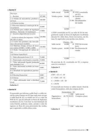▶ Questão 53                                                                 Clientes – X3
                                                               Saldo inicial  26.000       20 PDD (constituída
   Descrição                                                                                  em X2)
   1 – Receitas                                   107.000      Vendas a prazo 50.000       16 Perdas com
   1.1) Vendas de mercadorias, produtos e                                                     clientes
                                                  100.000                             31.964 Recebimentos
   serviços
   1.2) Outras receitas                                                                           de vendas
   1.3) Receitas relativas à construção de ati-
                                                  10.000
   vos próprios
   1.4) Provisão para créditos de liquidação                                     44.000
                                                  (3.000)
   duvidosa – Reversão / (Constituição)                        A PDD constituída em X2, no valor de 20, foi inte-
   2 – Insumos adquiridos de terceiros
                                                               gralmente usada na baixa de duplicatas incobráveis
     (inclui os valores dos impostos – ICMS, (36.000)          durante X3. Além disso, foram necessários, em X3,
   IPI, PIS e Cofins)                                          mais 16, registrados como perdas com clientes.
   2.1) Custos dos produtos, das mercado-                                     Clientes – X4
   rias e dos serviços vendidos                                Saldo inicial   44.000      16 PDD (há reversão
   2.2) Materiais, energia, serviços de tercei-                                               de 8)
                                                (36.000)
   ros e outros (20.000 + 12.000 + 4.000)                      Vendas a prazo 64.000 55.984 Recebimentos de
   2.3) Perda / Recuperação de valores ati-                                                   vendas
   vos
   2.4) Outras (especificar)
   3 – Valor adicionado bruto (1-2)               71.000
                                                                                 52.000
   4 – Depreciação, amortização e exaustão        (5.000)
   5 – Valor adicionado líquido produzido                      Da provisão de 24, constituída em X3, a empresa
                                                  66.000       usou 16 e reverteu 8.
   pela entidade (3-4)
   6 – Valor adicionado recebido em trans-                     Gabarito: E
                                                  9.000
   ferência
   6.1) Resultado de equivalência patrimo-
                                                            ▶ Questão 55
   nial
   6.2) Receitas financeiras                      8.000        CMV = EI + C - EF
   6.3) Outras                             1.000               C = CMV + EF - EI
   7 – Valor adicionado total a distribuir                     C = 29.000 + 130 – 60
                                           75.000
   (5+6)
                                                               C = 29.070
   Gabarito: C
                                                               O enunciado nos fornece os saldos inicial e final da
▶ Questão 54                                                   conta Fornecedores, além das compras de X3:
                                                                            Fornecedores – X3
   O enunciado nos informa o saldo final e o saldo ini-                               2.900 Saldo inicial
   cial da conta Clientes em X3 (que nada mais era que         Pagamentos a 26.770 29.070 Compras a prazo
   o saldo final de X2), as vendas em X3 e o valor da          fornecedores
   PDD de X2, que foi utilizado na baixa de duplicatas
   incobráveis em X3. Com base na movimentação da
   conta Clientes, podemos, então, calcular o valor do
   ingresso no fluxo de caixa proveniente das vendas,                                     5.200    Saldo final
   que é registrado a crédito dessa conta:
                                                               Gabarito: E




                                                                                       www.editoraferreira.com.br |   19
 