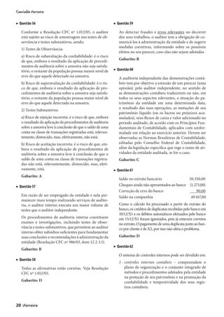 ▶ Questão 56                                                    ▶ Questão 59

     Conforme a Resolução CFC nº 1.012/05, o auditor               Ao detectar fraudes e erros relevantes no decorrer
     está sujeito ao risco de amostragem nos testes de ob-         dos seus trabalhos, o auditor tem a obrigação de co-
     servância e testes substantivos, sendo:                       municá-los à administração da entidade e de sugerir
                                                                   medidas corretivas, informando sobre os possíveis
     1) Testes de Observância:
                                                                   efeitos no seu parecer, caso elas não sejam adotadas
     a) Risco de subavaliação da confiabilidade: é o risco
                                                                   Gabarito: B
     de que, embora o resultado da aplicação de procedi-
     mentos de auditoria sobre a amostra não seja satisfa-
     tório, o restante da população possua menor nível de       ▶ Questão 60
     erro do que aquele detectado na amostra.
                                                                   A auditoria independente das demonstrações contá-
     b) Risco de superavaliação da confiabilidade: é o ris-        beis tem por objetivo a emissão de um parecer (uma
     co de que, embora o resultado da aplicação de pro-            opinião), pelo auditor independente, no sentido de
     cedimentos de auditoria sobre a amostra seja satisfa-         as demonstrações contábeis traduzirem ou não, em
     tório, o restante da população possua maior nível de          todos os seus aspectos relevantes, a situação do pa-
     erro do que aquele detectado na amostra.                      trimônio da entidade em uma determinada data,
                                                                   o resultado das suas operações, as mutações de seu
     2) Testes Substantivos:
                                                                   patrimônio líquido (ou os lucros ou prejuízos acu-
     a) Risco de rejeição incorreta: é o risco de que, embora      mulados), seus fluxos de caixa e valor adicionado no
     o resultado da aplicação de procedimentos de auditoria        período auditado, de acordo com os Princípios Fun-
     sobre a amostra leve à conclusão de que o saldo de uma        damentais de Contabilidade, aplicados com unifor-
     conta ou classe de transações registradas está, relevan-      midade em relação ao exercício anterior. Devem ser
     temente, distorcido, mas, efetivamente, não está;             observadas as Normas Brasileiras de Contabilidade,
     b) Risco de aceitação incorreta: é o risco de que, em-        editadas pelo Conselho Federal de Contabilidade,
     bora o resultado da aplicação de procedimentos de             além da legislação específica que rege o ramo de ati-
     auditoria sobre a amostra leve à conclusão de que o           vidades da entidade auditada, se for o caso.
     saldo de uma conta ou classe de transações registra-          Gabarito: C
     das não está, relevantemente, distorcido, mas, efeti-
     vamente, está.                                             ▶ Questão 61
     Gabarito: A
                                                                   Saldo no extrato bancário               50.350,00
▶ Questão 57                                                       Cheques ainda não apresentados ao banco (1.273,00)
                                                                   Correção de erro do banco                   90,00
     Em razão de ser empregado da entidade e nela per-             Saldo na companhia                       49.167,00
     manecer mais tempo realizando serviços de audito-
     ria, o auditor interno executa um maior volume de             Como o cálculo foi processado a partir do extrato do
     testes que o auditor independente.                            banco, os créditos de duplicatas recebidas pelo banco em
                                                                   10/12/X1 e os débitos automáticos efetuados pelo banco
     Os procedimentos de auditoria interna constituem              em 15/12/X1 foram ignorados, pois já estavam corretos
     exames e investigações, incluindo testes de obser-            no extrato. O pagamento de uma duplicata junto ao ban-
     vância e testes substantivos, que permitem ao auditor         co por cliente é de X2, por isso não afeta o problema.
     interno obter subsídios suficientes para fundamentar
     suas conclusões e recomendações à administração da            Gabarito: D
     entidade (Resolução CFC nº 986/03, item 12.2.3.1).
                                                                ▶ Questão 62
     Gabarito: B
                                                                   O sistema de controles internos pode ser dividido em:
▶ Questão 58
                                                                   1 - controles internos contábeis – compreendem o
     Todas as afirmativas estão corretas. Veja Resolução               plano de organização e o conjunto integrado de
     CFC nº 1.012/05.                                                  métodos e procedimentos adotados pela entidade
                                                                       na proteção de seu patrimônio e na promoção da
     Gabarito: D                                                       confiabilidade e tempestividade dos seus regis-
                                                                       tros contábeis;



20   |
 
