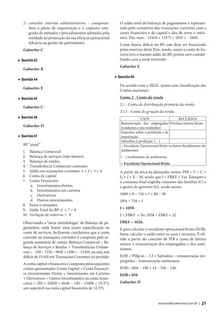 2 - controles internos administrativos – compreen-            O saldo total do balanço de pagamentos é represen-
       dem o plano de organização e o conjunto inte-             tado pelo somatório das transações correntes com a
       grado de métodos e procedimentos adotados pela            conta financeira e de capital e dos de erros e omis-
       entidade na promoção da sua eficácia operacional          sões. Daí, vem: - 15410 + 13375 + 1035 = - 1000.
       (eficácia na gestão do patrimônio).                       Como houve déficit no BP, este deve ser financiado
   Gabarito: C                                                   pelas reservas deste País, sendo, assim a conta de ha-
                                                                 veres terá o mesmo saldo do BP, porém será contabi-
▶ Questão 63                                                     lizado com o sinal invertido.
                                                                 Gabarito: E
   Gabarito: B
                                                              ▶ Questão 68
▶ Questão 64
                                                                 De acordo com o IBGE, temos essa classificação das
   Gabarito: E
                                                                 Contas nacionais:
▶ Questão 65                                                     Conta 2 - Conta da renda
                                                                 2.1 - Conta de distribuição primária da renda
   Gabarito: C
                                                                 2.1.1 - Conta de geração da renda
▶ Questão 66                                                                   USOS                   RECURSOS
                                                                 Remuneração dos empregados Produto interno bruto
   Gabarito: D                                                   (residentes e não residentes)
                                                                 Impostos sobre a produção e de
▶ Questão 67                                                     importação
                                                                 Subsídios à produção ( - )
   BP “atual”                                                    = Excedente Operacional Bruto inclusive Rendimento de
   1.  Balança Comercial                                         Autônomos
   2.  Balança de serviços (não-fatores)                         ( - ) rendimento de autônomos
   3.  Balanço de rendas
                                                                 = Excedente Operacional Bruto
   4.  Transferência Unilaterais correntes
   5.  Saldo em transações correntes: 1 + 2 + 3 + 4              A partir da ótica da demanda, temos: PIB = Y = C +
   6.  Conta de capital                                          G + I + X – M, sendo que I = FBKF + Var. Estoques e
   7.  Conta Financeira                                          o consumo final engloba consumo das famílias (C) e
       a. Investimentos diretos                                  o gastos do governo (G), sendo assim;
       b. Investimentos em carteira
       c. Derivativos                                            1808 + 8 = 716 + I + 80 – 38
       d. Outros investimentos                                   1816 = 758 + I
   8. Erros e omissões
   9. Saldo Total do BP: 6 + 7 + 8                               I = 1058.
   10. Variação de reservas = -9                                 I = FBKF + Ve; 1058 = FBKF + 32
   Observando a “nova metodologia” do Balanço de pa-             FBKF = 1026.
   gamentos, onde houve uma maior especificação na               E para calcular o excedente operacional bruto (EOB),
   conta de serviços, facilmente concluímos que a conta          basta calcular o saldo entre os usos e recursos. É ob-
   corrente ou transações correntes é composta pelo se-          tido a partir do conceito de PIB a custo de fatores
   guinte somatório de contas: Balanço Comercial + Ba-           menos a remuneração dos empregados e dos autô-
   lanço de Serviços e Rendas + Transferências Unilate-          nomos.
   rais = - 350 – 7150 – 9010 + 1100 = - 15410, ou seja, um
   déficit de 15.410 em Transações Correntes no período.         EOB = PIBp.m. – I.I + Subsídios – remuneração em-
                                                                 pregados – remuneração autônomos
   A conta capital e financeira é composta pelas seguintes
   contas apresentadas: Conta Capital + Conta Financei-          EOB= 1816 – 190 + 14 – 550 – 240
   ra (investimento Direto + Investimento em Carteira            EOB= 850
   + Derivativos + Outros Investimentos na conta finan-
   ceira) = 205 + 22050 + 6640 – 120 – 15400 = 13.375,           Gabarito: D
   um superávit na conta capital financeira de 13.375.


                                                                                         www.editoraferreira.com.br |   21
 