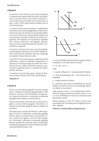 ▶ Questão 69

     A assertiva A está incorreta, pois a base monetária
     é composta pelo papel moeda em poder do público
     mais os encaixes totais (caixa bancos comerciais +
     reservas bancárias) o total das reservas bancárias, ou
     seja, é todo o PME (papel moeda emitido) mais as
     reservas bancárias.
     A assertiva B está incorreta porque o multiplicador
     bancário ou dos meios de pagamentos é tido como o
     inverso das taxas de retenção de moeda pelo público
     e de reservas bancárias, não guardando relação com
     o instrumento de política monetária da linha de re-
     desconto. Não depende só do parâmetro regulador
     (BC e bancos comerciais), mas depende, essencial-
     mente, do fator comportamental das famílias, con-
     sumidores e empresas.
     A assertiva C está incorreta, pois a curva de preferên-
     cia pela liquidez dado pela curva LM do modelo IS-
     LM é positivamente inclinada, visto que a demanda
     por moeda é função direta da renda.
     A assertiva D está correta porque a queda da taxa de
                                                               A curva de Phillips demonstrada na equação abaixo
     redesconto, a queda dos depósitos compulsórios e a
                                                               é ampliada e com expectativas racionais
     operação de recompra/resgate de títulos são instru-
     mentos de uma política monetária expansiva, pro-          π = πe - β(u - un) + ε
     vocando a queda dos juros e o aumento de renda e          onde:
     produto nacionais.
                                                               π = taxa de inflação (πe = taxa esperada de inflação)
     A assertiva E está incorreta, pois a função de fisca-
     lizar a bolsa de Valores é da CVM e não do Bacen.         u = taxa de desemprego (un = taxa natural de de-
                                                               semprego)
     Gabarito: D
                                                               ε = choque aleatório de oferta
                                                               β = parâmetro que mede a sensibilidade da taxa de
▶ Questão 70                                                   inflação aos desvios da taxa de desemprego efetivo
                                                               em relação à taxa natural.
     Como a curva de oferta agregada é vertical, no longo
     prazo, a redução na demanda agregada afeta o nível        Logo, quando se tem π = πe.e considerando a inexis-
     de preços, mas não o nível de produto. No longo pra-      tência de choques aleatórios de oferta, tem-se u = un
     zo, os preços são flexíveis e as alterações na demanda    e a curva de Phillips será vertical no nível da taxa de
     agregada alteram apenas o nível de preços.                desemprego natural.

     Apenas em períodos curtos em que os preços são rí-        Chamo atenção ao “item VI”, onde o correto é que
     gidos, a curva de oferta agregada é horizontal e al-      uma inflação de Custos que gera a estagflação (reces-
     terações na demanda agregada afetam o produto da          são + inflação)
     economia.                                                 Gabarito: Anulada (falha na diagramação)
     No longo prazo, os preços são flexíveis, a oferta agre-
     gada é vertical e as alterações na demanda agregada
     alteram apenas o nível de preços. Em períodos cur-
     tos, os preços são rígidos, a curva de oferta agrega-
     da é horizontal e alterações na demanda agregada
     afetam o produto da economia Assim, modificações
     na demanda agregada têm efeitos distintos para dife-
     rentes períodos de tempo. Veja:



22   |
 