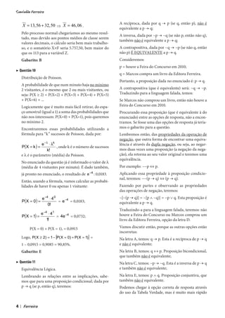 A recíproca, dada por q → p (se q, então p), não é
        X = 13, 56 + 32, 50 ⇒ X = 46, 06 .
                                                                 equivalente a p → q;
        Pelo processo normal chegaríamos ao mesmo resul-
                                                                 A inversa, dada por ~p → ~q (se não p, então não q),
        tado, mas devido aos pontos médios de classe serem
                                                                 também não é equivalente a p → q;
        valores decimais, o cálculo seria bem mais trabalho-
        so, e o somatório X×F seria 5.757,50, bem maior do       A contrapositiva, dada por ~q → ~p (se não q, então
        que os 113 para a variável Z.                            não p) É EQUIVALENTE a p → q.
        Gabarito: B                                              Consideremos:
                                                                 p = houve a Feira do Concurso em 2010;
▶ Questão 10
                                                                 q = Marcos compra um livro da Editora Ferreira.
        Distribuição de Poisson.
                                                                 Portanto, a proposição dada no enunciado é: p → q.
        A probabilidade de que num minuto haja no mínimo
        2 visitantes, é o mesmo que 2 ou mais visitantes, ou     A contrapositiva (que é equivalente) será: ~q → ~p.
        seja: P(X ≥ 2) = P(X=2) + P(X=3) + P(X=4) + P(X=5)       Traduzindo para a linguagem falada, temos:
        + P(X=6) + ...                                           Se Marcos não comprou um livro, então não houve a
        Logicamente que é muito mais fácil retirar, do espa-     Feira do Concurso em 2010.
        ço amostral (igual a 1) a soma das probabilidades que    Procurando essa proposição (que é equivalente à do
        não nos interessam: P(X=0) + P(X=1), pois queremos       enunciado) entre as opções de resposta, não a encon-
        no mínimo 2.                                             tramos. Se fosse uma das opções de resposta já tería-
        Encontraremos essas probabilidades utilizando a          mos o gabarito para a questão.
        fórmula para “k” sucessos de Poisson, dada por:          Lembremos então, das propriedades da operação de
                                                                 negação, que outra forma de encontrar uma equiva-
                    e − λ ⋅ λk                                   lência é através da dupla negação, ou seja, ao negar-
        P (X = k ) =           , onde k é o número de sucessos
                        k!                                       mos duas vezes uma proposição (a negação da nega-
        e l é o parâmetro (média) da Poisson.                    ção), ela retorna ao seu valor original e teremos uma
                                                                 equivalência.
        No enunciado da questão já é informado o valor de l
        (média de 4 visitantes por minuto). É dado também,       Por exemplo: ~~p ⇔ p.
        já pronto no enunciado, o resultado de e −4 : 0,0183.    Aplicando essa propriedade à proposição condicio-
                                                                 nal, teremos: ~~(p → q) ⇔ (p → q).
        Então, usando a fórmula, vamos calcular as probabi-
        lidades de haver 0 ou apenas 1 visitante:                Fazendo por partes e observando as propriedades
                                                                 das operações de negação, teremos:
                       e −4 ⋅ 4 0                                ~[~(p → q)] = ~[p ∧ ~q)] = ~p ∨ q. Esta proposição é
        P( X = 0 ) =              = e −4 = 0,0183;               equivalente a p → q.
                           0!
                                                                 Traduzindo-a para a linguagem falada, teremos: não
                   e −4 ⋅ 41
        P(X = 1) =           = 4e −4 = 0,0732;                   houve a Feira do Concurso ou Marcos comprou um
                       1!                                        livro da Editora Ferreira, opção da letra D.

             P(X = 0) + P(X = 1), = 0,0915                       Vamos discutir então, porque as outras opções estão
                                                                 incorretas:
        Logo, P( X ≥ 2) = 1 − [P( X = 0) + P( X = 1)] =          Na letra A, temos: q → p. Esta é a recíproca de p → q
        1 – 0,0915 = 0,9085 = 90,85%.                            e não é equivalente;
        Gabarito: E                                              Na letra B, temos: q ↔ p. Proposição bicondicional,
                                                                 que também não é equivalente;
▶ Questão 11                                                     Na letra C, temos: ~p → ~q. Esta é a inversa de p → q
        Equivalência Lógica.                                     e também não é equivalente;
        Lembrando as relações entre as implicações, sabe-        Na letra E, temos: p ∧ q. Proposição conjuntiva, que
        mos que para uma proposição condicional, dada por        também não é equivalente.
        p → q (se p, então q), teremos:                          Podemos chegar à opção correta de resposta através
                                                                 do uso da Tabela Verdade, mas é muito mais rápido


4   |
 