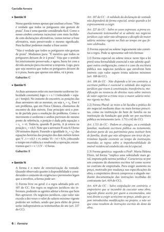 ▶ Questão 14                                                        Art. 107 do CC - A validade da declaração de vontade
                                                                    não dependerá de forma especial, senão quando a lei
        Nessa questão temos apenas que analisar a frase: “Não       expressamente a exigir.
        é verdade que todos os potiguares não gostam de
        praia”. Essa é uma questão considerada fácil. Como o        Art. 227 do CC - Salvo os casos expressos, a prova ex-
        nosso cérebro costuma raciocinar com mais facilida-         clusivamente testemunhal só se admite nos negócios
        de com declarações afirmativas, vamos tornar a frase        jurídicos cujo valor não ultrapasse o décuplo do maior
        afirmativa, mais preservando o mesmo significado.           salário mínimo vigente no País ao tempo em que fo-
        Para facilitar podemos mudar a frase assim:                 ram celebrados.

        “Não é verdade que todos os potiguares não gostam           2) Forma especial ou solene: logicamente não consti-
        de praia”. Mudamos para: “É mentira que todos os            tui a regra. Pode se apresentar sob três formas:
        potiguares deixam de ir à praia”. Veja que o sentido        2.1) Forma especial ou solene única: neste tipo a lei
        foi inteiramente preservado, e agora, basta ler com a       prevê uma formalidade essencial e não admite qual-
        devida atenção para encontrar a resposta. Logo, para        quer outra configuração, como é o caso da escritura
        que seja mentira que todos os potiguares deixem de          pública nos negócios jurídicos que envolvem bem
        ir à praia, basta que apenas um deles, vá à praia.          imóveis cujo valor supere trinta salários mínimos
        Gabarito: C                                                 (art. 108 do CC).
                                                                    Art. 108 do CC - Não dispondo a lei em contrário, a
▶ Questão 15                                                        escritura pública é essencial à validade dos negócios
                                                                    jurídicos que visem à constituição, transferência, mo-
        As duas aeronaves estão em movimento uniforme (ve-          dificação ou renúncia de direitos reais sobre imóveis
        locidade constante), logo: v = s / t (velocidade = espa-    de valor superior a trinta vezes o maior salário míni-
        ço / tempo). No instante do encontro, as posições das       mo vigente no País.
        duas aeronaves são as mesmas, ou seja sA = sB. Esse é
        um problema, que em Física Clássica, chamamos de            2.2) Forma Plural: as vezes a lei faculta a prática do
        encontro de dois móveis. Esse princípio será o pon-         ato negocial mediante duas ou mais formas prescri-
        to de partida para a resolução do problema. Como o          tas, como na instituição do bem de família ou na
        movimento é uniforme e ambos partiram do mesmo              instituição da fundação que pode ser por escritura
        ponto de referência, a posição é dada pela equação: s       pública ou testamento (arts. 1.711 e 62 do CC).
        = so + vt. Todavia, quando B partiu, A já estava na         Art. 1.711 do CC - Podem os cônjuges, ou a entidade
        posição so = v.0,5. Note que a aeronave B saiu 0,5 horas    familiar, mediante escritura pública ou testamento,
        (30 minutos depois. Fazendo a igualdade (sA = sB) das       destinar parte de seu patrimônio para instituir bem
        equações horárias das posições dos dois móveis temos        de família, desde que não ultrapasse um terço do pa-
        que: V . t = v.0,5 + vt, então: Vt – vt = 0,5v, colocando   trimônio líquido existente ao tempo da instituição,
        o tempo em evidência e resolvendo a operação, encon-        mantidas as regras sobre a impenhorabilidade do
        tramos que t = v / 2 (V - v) horas.                         imóvel residencial estabelecida em lei especial.
        Gabarito: E                                                 2.3) Forma genérica: segundo a Profª. Maria Helena
                                                                    Diniz, tal forma “implica uma solenidade mais ge-
                                                                    ral, imposta pela norma jurídica”. Caracteriza-se por
▶ Questão 16                                                        um conjunto de elementos escritos tal como ocorre
                                                                    no contrato de empreitada. Para exigir aumento no
        A forma é o meio de exteriorização da vontade.
                                                                    preço, motivado por mudança nas especificações da
        Quando observada quanto à disponibilidade e consi-
                                                                    obra, o empreiteiro deverá comprovar o alegado me-
        derando o conjunto de exigências e permissões legais
                                                                    diante documentação das instruções recebidas do
        que a envolves, a forma pode ser:
                                                                    contratante (art. 619 do CC).
        1) Forma livre ou geral: é a regra adotada pelo art.
                                                                    Art. 619 do CC - Salvo estipulação em contrário, o
        107 do CC. Em regra os negócios jurídicos são in-
                                                                    empreiteiro que se incumbir de executar uma obra,
        formais, podendo os agentes adotar a forma que bem
                                                                    segundo plano aceito por quem a encomendou, não
        lhes aprouver. Os negócios jurídicos, cujo valor não
                                                                    terá direito a exigir acréscimo no preço, ainda que se-
        exceda a dez vezes o valor do salário mínimo vigente
                                                                    jam introduzidas modificações no projeto, a não ser
        poderão ser verbais, sendo que para efeito de prova
                                                                    que estas resultem de instruções escritas do dono da
        serão indispensáveis as testemunhas do ato (art. 227
                                                                    obra.
        do CC).



6   |
 