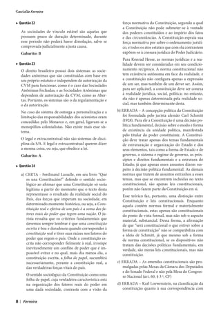 ▶ Questão 22                                                         força normativa da Constituição, segundo a qual
                                                                     a Constituição não pode submeter-se à vontade
        As sociedades de vínculo estável são aquelas que             dos poderes constituídos e ao império dos fatos
        possuem prazo de duração determinado, durante                e das circunstâncias. A Constituição espraia sua
        esse período não poderá haver dissolução, salvo se           força normativa por sobre o ordenamento jurídi-
        comprovada judicialmente a justa causa.                      co, e todos os atos estatais que com ela contrastem
        Gabarito: B                                                  expõem-se à censura jurídica do Poder Judiciário.
                                                                     Para Konrad Hesse, as normas jurídicas e a rea-
▶ Questão 23                                                         lidade devem ser consideradas em seu condicio-
        O direito brasileiro possui dois sistemas: as socie-         namento recíproco. A norma constitucional não
        dades anônimas que são constituídas com base em              tem existência autônoma em face da realidade, e
        seu próprio estatuto e independem de autorização da          a constituição não configura apenas a expressão
        CVM para funcionar, como é o caso das Sociedades             de um ser, mas também de um dever ser. Assim,
        Anônimas Fechadas; e as Sociedades Anônimas que              para ser aplicável, a constituição deve ser conexa
        dependem de autorização da CVM, como as Aber-                à realidade jurídica, social, política; no entanto,
        tas. Portanto, os sistemas são o da regulamentação e         ela não é apenas determinada pela realidade so-
        o da autorização.                                            cial, mas também determinante desta.

        No caso do sistema de outorga a personalização e a        b) ERRADA – A concepção política da Constituição
        limitação das responsabilidades dos acionistas eram          foi formulada pelo jurista alemão Carl Schmitt
        concedidas pelo Monarco e, em geral, ligavam-se a            (1928). Para ele a Constituição é uma decisão po-
        monopólios colonialistas. Não existe mais esse sis-          lítica fundamental, decisão sobre o modo e forma
        tema.                                                        de existência da unidade política, manifestada
                                                                     pelo titular do poder constituinte. A Constitui-
        O legal e extracontratual não são sistemas de disci-         ção deve tratar apenas dos temas fundamentais
        plina da S/A. E legal e extracontratual querem dizer         de estruturação e organização do Estado e dos
        a mesma coisa, ou seja, que obedece a lei.                   seus elementos, tais como a forma de Estado e de
        Gabarito: A                                                  governo, o sistema e regime de governo, os prin-
                                                                     cípios e direitos fundamentais e a estrutura do
▶ Questão 24                                                         Estado; já que apenas esses assuntos dizem res-
                                                                     peito à decisão política fundamental. As demais
        a) CERTA - Ferdinand Lassalle, em seu livro “Qué             normas que tratem de assuntos estranhos a esses
           es una Constitución?” defende o sentido socio-            temas, mas que se encontrem incluídas no texto
           lógico ao afirmar que uma Constituição só seria           constitucional, são apenas leis constitucionais,
           legítima a partir do momento que o texto desta            porém não fazem parte da Constituição em si.
           representasse o resultado da realidade social do          Esse teórico faz, portanto, uma distinção entre
           País, das forças que imperam na sociedade, em             Constituição e leis constitucionais. Enquanto
           determinado momento histórico, ou seja, a Cons-           aquela contém normas formal e materialmente
           tituição real e efetiva de um país é a soma dos fa-       constitucionais, estas apenas são constitucionais
           tores reais do poder que regem uma nação. O ju-           do ponto de vista formal, mas não sob o aspecto
           rista ressalta que os critérios fundamentais que          material, substancial. Dessa forma, a afirmação
           devemos sempre lembrar é que uma constituição             de que “será constitucional o que estiver sobre a
           escrita é boa e duradoura quando corresponder à           forma de constituição” não se compatibiliza com
           constituição real e tiver suas raízes nos fatores do      a ideia de Schmitt, já que mesmo sob a forma
           poder que regem o país. Onde a constituição es-           de norma constitucional, se os dispositivos não
           crita não corresponder fielmente à real, irrompe          tratam das decisões políticas fundamentais, em
           inevitavelmente um conflito de poder que é im-            verdade, são meras leis constitucionais, mas não
           possível evitar e no qual, mais dia menos dia, a          constituição.
           constituição escrita, a folha de papel, sucumbirá
           necessariamente, perante a constituição real, a        c) ERRADA – As emendas constitucionais são pro-
           das verdadeiras forças vitais do país.                    mulgadas pelas Mesas da Câmara dos Deputados
                                                                     e do Senado Federal e não pela Mesa do Congres-
           O sentido sociológico da Constituição como uma            so Nacional (art. 60, § 3 º, CF)
           folha de papel, cuja verdadeira característica está
           na organização dos fatores reais do poder em           d) ERRADA – Karl Loewenstein, na classificação da
           uma dada sociedade, contrasta com a visão da              constituição quanto à sua correspondência com


8   |
 