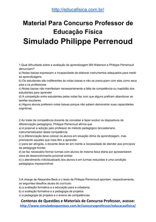 http://educafisica.com.br/
Material Para Concurso Professor de
Educação Física
Simulado Philippe Perrenoud
1.Qual dificuldade sobre a avaliação da aprendizagem Bill Waterson e Philippe Perrenoud
denunciam?
a) Notas baixas expressam a incapacidade de elaborar instrumentos adequados para medir
as aprendizagens
b) Os estudantes são indiferentes às notas baixas e não se preocupam com elas como seus
pais e os professores
c) Notas baixas não manifestam necessariamente a falta de competência ou inaptidão dos
estudantes para aprender
d) A competição entre estudantes pelas notas faz com que alguns prefiram abandonar as
tarefas escolares.
e) Alguns alunos preferem notas baixas porque não sabem demonstrar suas capacidades
cognitivas.
2.Ao tratar da competência docente de conceber e fazer evoluir os dispositivos de
diferenciação pedagógica, Philippe Perrenoud afirma que
a) é possível a adoção pelo professor do método pedagógico lancasteriano,
instrumentalizador desta competência.
b) a diferenciação deve colocar os alunos em situação ótima de aprendizagem, mas
priorizando aqueles que mais têm a aprender.
c) para ser atingida, o docente deve ter em mente a necessidade de atender aos princípios
da pedagogia frontal.
d) se faz necessário formar turmas com alunos de mesma faixa etária por apresentarem
zona de desenvolvimento proximal similar.
e) o atendimento individualizado dos alunos e em turmas reduzidas é uma condição
pedagógica imprescindível.
3.A charge de Alexandre Beck e o texto de Philippe Perrenoud apontam, respectivamente,
os seguintes desafios atuais do currículo:
a) a avaliação formativa e a educação para a cidadania
b) a avaliação formativa e a pedagogia de projetos
c) a pedagogia de projetos e o ensino de competências
Centenas de Questões e Materiais de Concurso Professor, acesse:
http://www.simuladosquestoes.com.br/concursoprofessor/educacaofisica/
 