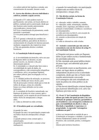 e) a ordem judicial não legitima a entrada, sem
consentimento do morador, durante a noite.
8 - Acerca dos direitos e deveres individuais e
coletivos, assinale a opção correta.
a) Segundo a CF, todos podem reunir-se
pacificamente, sem armas, em locais abertos ao
público, mediante prévia autorização, desde que
não frustrem outra reunião anteriormente
convocada para o mesmo local.
b) É livre a manifestação do pensamento, sendo
garantido o anonimato.
c) A lei penal poderá retroagir para beneficiar o
réu.
d) A CF garante a obtenção de certidões em
repartições públicas, para defesa de direitos e
esclarecimento de situações de interesse pessoal,
mediante o pagamento das respectivas taxas
e) Não são garantidos direitos a nenhum
brasileiros.
9 - A Constituição Federal assegura:
a)- A inviolabilidade de domicílio, salvo em caso
de flagrante delito ou desastre, ou para
prestar socorro, ou, durante o dia, por
determinação judicial;
b)- A intimidade e a vida privada, bem como a
inviolabilidade do sigilo de dados, da
correspondência e das comunicações telegráficas
e telefônicas, salvo, em qualquer hipótese,
por ordem judicial, para investigação civil ou
criminal;
c)- A validade jurídica da utilização, no processo,
de provas obtidas por meios ilícitos, para
fins de persecução criminal, desde que se trate de
tráfico de drogas, crimes do colarinho
branco ou crimes definidos em lei como
hediondos;
d)- A extradição de brasileiro naturalizado, nas
hipóteses de prática de crime comum, após a
naturalização, ou de suspeita de envolvimento em
tráfico ilícito de entorpecentes e drogas
afins;
e) - todas as alternativas estão corretas.
10 - O brasileiro pode ser extraditado:
a) quando for nato;
b) quando for nato e ter participação comprovada
em tráfico ilícito de entorpecentes e drogas
afins;
c) quando praticar crime comum após a
naturalização;
d) quando for naturalizado e cometer crime
inafiançável;
e) quando for naturalizado e ter participação
comprovada em tráfico ilícito de
entorpecentes e drogas afins.
11 - São direitos sociais, na forma da
Constituição Federal:
a) - educação, saúde e trabalho, somente;
b) - educação, saúde, alimentação, trabalho,
moradia, lazer, segurança, previdência social,
proteção à maternidade e à infância e assistência
aos desamparados;
c)- todos previstos na letra b, com exceção da
assistência aos desamparados;
d)- somente os decorrentes de relação de
emprego;
e)- todas as alternativas estão erradas.
12 - Assinale o enunciado que não está em
consonância com um dos incisos do artigo 5º,
da Constituição Federal.
a) Ninguém será preso senão em flagrante
delito ou por ordem escrita e fundamentada
de autoridade judiciária.
b) Não intentada ação penal pública dentro
do prazo legal, será admitida ação penal
privada.
c) É permitido reunir-se pacificamente, sem
armas, em lugar aberto ao público,
independente de prévio aviso à autoridade
competente, desde que não se frustre outra
reunião anteriormente convocada.
d) O estrangeiro não será extraditado em
razão da prática de crime político ou de
opinião.
e) Não haverá identificação criminal daquele
que já possuir identificação civil, salvo nas
hipóteses previstas em lei.
13 - O art. 5.º da Constituição da República
afirma que todos são iguais perante a lei, sem
distinção de qualquer natureza, garantindo-se
aos brasileiros e aos estrangeiros residentes no
país a inviolabilidade do direito à vida, à
liberdade, à igualdade, à segurança e à
propriedade. A expressão “estrangeiros
residentes no país”:
a) deve ser interpretada no sentido de que a
Constituição só assegura a validade e o gozo dos
direitos fundamentais dentro do território
brasileiro, não excluindo, porém, o estrangeiro
em
trânsito pelo território brasileiro.
 