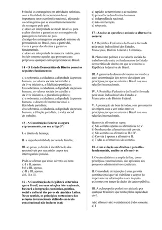b) inclui os estrangeiros em atividades turísticas,
com a finalidade de incremento desse
importante setor econômico nacional, afastando
os estrangeiros que se encontrem meramente
de passagem pelo país.
c) deve ser interpretada de modo taxativo, para
excluir direitos e garantias aos estrangeiros de
passagem ou turismo no país.
d) exige dos estrangeiros um período mínimo de
permanência no Brasil, para, a partir daí,
virem a gozar dos direitos e garantias
fundamentais.
e) deve ser interpretada de maneira restrita, para
incluir somente aqueles que possuem casa
própria ou qualquer outra propriedade no Brasil.
14 - O Estado Democrático de Direito possui os
seguintes fundamentos:
a) a soberania, a cidadania, a dignidade da pessoa
humana, os valores sociais do trabalho e
da livre iniciativa, a fidelidade partidária;
b) a soberania, a cidadania, a dignidade da pessoa
humana, os valores sociais do trabalho e
da livre iniciativa, o pluralismo político;
c) a soberania, a cidadania, a dignidade da pessoa
humana, o desenvolvimento nacional, a
fidelidade partidária;
d) a soberania, a cidadania, a dignidade da pessoa
humana, a filiação partidária, o valor social
do trabalho.
15 - A Constituição Federal assegura
expressamente, em seu artigo 5º:
I. o direito de herança;
II. a impenhorabilidade do bem de família;
III. ao preso, o direito à identificação dos
responsáveis por sua prisão ou por seu
interrogatório policial.
Pode-se afirmar que estão corretos os itens:
a) I e II, apenas.
b) I e III, apenas.
c) II e III, apenas.
d) I, II e III.
16 - A Constituição da República determina
que o Brasil, em suas relações internacionais,
buscará a integração econômica, política,
social e cultural dos povos da América Latina.
Nesse sentido, os princípios norteadores das
relações internacionais definidos no texto
constitucional não incluem o(a):
a) repúdio ao terrorismo e ao racismo.
b) prevalência dos direitos humanos.
c) independência nacional.
d) não-intervenção.
e) soberania.
17 - Analise as questões e assinale a alternativa
correta:
I. A República Federativa do Brasil é formada
pela união indissolúvel dos Estados,
Municípios, Distrito Federal e Territórios.
II. Pluralismo político e os valores sociais do
trabalho estão entre os fundamentos do Estado
democrático de direito em que se constitui a
República Federativa do Brasil.
III. A garantia do desenvolvimento nacional e a
auto-determinação dos povos são alguns dos
princípios por que se orienta o Brasil nas suas
relações internacionais.
IV. A República Federativa do Brasil é formada
pela união indissolúvel dos Estados e
Municípios e do Distrito Federal.
V. A promoção do bem de todos, sem preconceito
de origem, raça e cor estão entre os
princípios por que se orienta o Brasil nas suas
relações internacionais.
Quanto às afirmativas supra:
a) São corretas apenas as afirmativas I e V.
b) Nenhuma das afirmativas está correta.
c) São corretas as afirmativas II e IV.
d) Correta é apenas a afirmativa II.
e) Todas as afirmativas são corretas.
18 - Com relação aos direitos e garantias
fundamentais, analise as afirmativas:
I. O contraditório e a ampla defesa, como
princípios constitucionais, são aplicados aos
processos administrativos e judiciais.
II. O mandado de injunção é uma garantia
constitucional que vai viabilizar o acesso do
impetrante às informações a seu respeito,
existentes em banco de dados de caráter público.
III. A ação popular poderá ser ajuizada por
qualquer brasileiro que tenha plena capacidade
civil.
A(s) afirmativa(s) verdadeira(s) é/são somente:
a) I
 