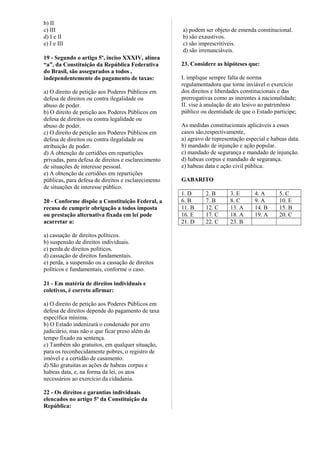 b) II
c) III
d) I e II
e) I e III
19 - Segundo o artigo 5º, inciso XXXIV, alínea
“a”, da Constituição da República Federativa
do Brasil, são assegurados a todos ,
independentemente do pagamento de taxas:
a) O direito de petição aos Poderes Públicos em
defesa de direitos ou contra ilegalidade ou
abuso de poder.
b) O direito de petição aos Poderes Públicos em
defesa de direitos ou contra legalidade ou
abuso de poder.
c) O direito de petição aos Poderes Públicos em
defesa de direitos ou contra ilegalidade ou
atribuição de poder.
d) A obtenção de certidões em repartições
privadas, para defesa de direitos e esclarecimento
de situações de interesse pessoal.
e) A obtenção de certidões em repartições
públicas, para defesa de direitos e esclarecimento
de situações de interesse público.
20 - Conforme dispõe a Constituição Federal, a
recusa de cumprir obrigação a todos imposta
ou prestação alternativa fixada em lei pode
acarretar a:
a) cassação de direitos políticos.
b) suspensão de direitos individuais.
c) perda de direitos políticos.
d) cassação de direitos fundamentais.
e) perda, a suspensão ou a cassação de direitos
políticos e fundamentais, conforme o caso.
21 - Em matéria de direitos individuais e
coletivos, é correto afirmar:
a) O direito de petição aos Poderes Públicos em
defesa de direitos depende do pagamento de taxa
específica mínima.
b) O Estado indenizará o condenado por erro
judiciário, mas não o que ficar preso além do
tempo fixado na sentença.
c) Também são gratuitos, em qualquer situação,
para os reconhecidamente pobres, o registro de
imóvel e a certidão de casamento.
d) São gratuitas as ações de habeas corpus e
habeas data, e, na forma da lei, os atos
necessários ao exercício da cidadania.
22 - Os direitos e garantias individuais
elencados no artigo 5º da Constituição da
República:
a) podem ser objeto de emenda constitucional.
b) são exaustivos.
c) são imprescritíveis.
d) são irrenunciáveis.
23. Considere as hipóteses que:
I. implique sempre falta de norma
regulamentadora que torne inviável o exercício
dos direitos e liberdades constitucionais e das
prerrogativas como as inerentes à nacionalidade;
II. vise à anulação de ato lesivo ao patrimônio
público ou deentidade de que o Estado participe;
As medidas constitucionais aplicáveis a esses
casos são,respectivamente,
a) agravo de representação especial e habeas data.
b) mandado de injunção e ação popular.
c) mandado de segurança e mandado de injunção.
d) habeas corpus e mandado de segurança.
e) habeas data e ação civil pública.
GABARITO
1. D 2. B 3. E 4. A 5. C
6. B 7. B 8. C 9. A 10. E
11. B 12. C 13. A 14. B 15. B
16. E 17. C 18. A 19. A 20. C
21. D 22. C 23. B
 