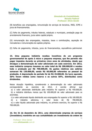 Simulado de Contabilidade
Receita Federal
Professor: Silvio Sande
	
  
Professor: Silvio Sande
www.silviosande.com.br
11
(B) benefícios aos empregados, remuneração de serviços de terceiros, INSS, ICMS e
juros de financiamentos.
(C) folha de pagamento, tributos federais, estaduais e municipais, prestação paga de
arrendamento financeiro, juros sobre capital próprio.
(D) remuneração dos empregados, impostos, taxas e contribuições, aquisição de
mercadorias e remunerações de capitais próprios.
(E) folha de pagamento, tributos, juros de financiamentos, equivalência patrimonial.
15. Uma pequena indústria recebeu incentivos de um programa
governamental de apoio à micro e pequena empresa, que lhe permite não
pagar impostos durante os primeiros cinco anos de atividades, desde que
divulgue a demonstração do valor adicionado em cada exercício. Em 2012,
essa indústria comprou insumos no valor total de R$ 200.000,00 e vendeu
toda a produção por R$ 700.000,00. Os gastos relativos aos salários
somaram R$ 130.000,00, sendo R$ 60.000,00 referentes ao pessoal da
produção. A depreciação do período foi de R$ 25.000,00. Do lucro apurado,
50% foram retidos como reserva e os outros 50%, distribuídos como
dividendos.
Nessa situação hipotética, considerando a demonstração do valor adicionado
correspondente ao exercício de 2012, é correto afirmar que
a) o valor adicionado distribuído pela indústria foi superior a R$ 450.000,00.
b) a indústria distribuiu menos que R$ 100.000,00 de valor adicionado para os
acionistas.
c) o valor adicionado líquido distribuído aos empregados foi superior a R$ 180.000,00.
d) a indústria adicionou o valor bruto de R$ 700.000,00.
e) o valor líquido adicionado pela indústria, no primeiro exercício, foi superior a R$
700.000,00.
16. Em 31 de dezembro de 2011, uma determinada empresa de serviços
(Investidora) mantinha em sua contabilidade um investimento da ordem de
 