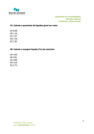 Simulado de Contabilidade
Receita Federal
Professor: Silvio Sande
	
  
Professor: Silvio Sande
www.silviosande.com.br
16
19. Calcule o quociente de liquidez geral em reais.
(A) 0,98.
(B) 1,18.
(C) 1,27.
(D) 1,46.
(E) 1,50.
20. Calcule a margem líquida (%) do exercício.
(A) 4,50.
(B) 4,81.
(C) 5,08.
(D) 5,29.
(E) 5,75.
 