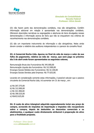 Simulado de Contabilidade
Receita Federal
Professor: Silvio Sande
	
  
Professor: Silvio Sande
www.silviosande.com.br
2
(D) não fazem parte das demonstrações contábeis, mas são obrigatórias. Contêm
informação adicional em relação à apresentada nas demonstrações contábeis.
Oferecem descrições narrativas ou segregações e aberturas de itens divulgados nessas
demonstrações e informação acerca de itens que não se enquadram nos critérios de
reconhecimento nas demonstrações contábeis.
(E) são um importante instrumento de informação e são obrigatórias. Nelas ainda
devem constar o relatório dos auditores independentes e o parecer do conselho fiscal.
03. A Comercial Rocha Ltda. Apurou no final do mês de março o valor de sua
folha de pagamento, relativa ao mês de março, que será paga no próximo
dia 5 de abril onde foram apresentados os seguintes valores;
Remuneração Bruta dos Funcionários R$ 345.000,00
Remuneração Líquida dos funcionários: R$ 312.900,00
Encargos Sociais Retidos dos Funcionários: R$ 32.100,00
Encargos Sociais Devidos pela Empresa: R$ 77.625,00.
Levando em consideração somente estas informações, é possível calcular que o passivo
circulante da Comercial Rocha Ltda, irá aumentar em 31 de março , em:
a) R$ 267.375,00
b) R$ 312.900,00
c) R$ 321.900,00
d) R$ 390.525,00
e) R$422.625,00
04. O custo de ativo intangível adquirido separadamente inclui seu preço de
compra, acrescido de impostos de importação e impostos não recuperáveis
sobre a compra, depois de deduzidos os descontos comerciais e os
abatimentos, e qualquer custo diretamente atribuível à preparação do ativo
para a finalidade proposta.
 