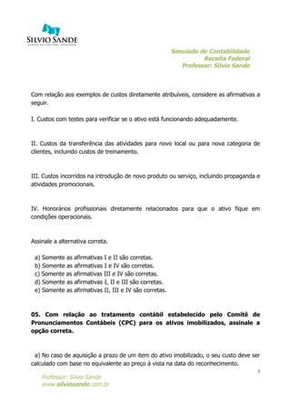 Simulado de Contabilidade
Receita Federal
Professor: Silvio Sande
	
  
Professor: Silvio Sande
www.silviosande.com.br
3
Com relação aos exemplos de custos diretamente atribuíveis, considere as afirmativas a
seguir.
I. Custos com testes para verificar se o ativo está funcionando adequadamente.
II. Custos da transferência das atividades para novo local ou para nova categoria de
clientes, incluindo custos de treinamento.
III. Custos incorridos na introdução de novo produto ou serviço, incluindo propaganda e
atividades promocionais.
IV. Honorários profissionais diretamente relacionados para que o ativo fique em
condições operacionais.
Assinale a alternativa correta.
a) Somente as afirmativas I e II são corretas.
b) Somente as afirmativas I e IV são corretas.
c) Somente as afirmativas III e IV são corretas.
d) Somente as afirmativas I, II e III são corretas.
e) Somente as afirmativas II, III e IV são corretas.
05. Com relação ao tratamento contábil estabelecido pelo Comitê de
Pronunciamentos Contábeis (CPC) para os ativos imobilizados, assinale a
opção correta.
a) No caso de aquisição a prazo de um item do ativo imobilizado, o seu custo deve ser
calculado com base no equivalente ao preço à vista na data do reconhecimento.
 