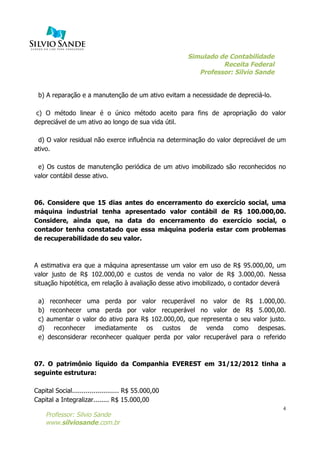 Simulado de Contabilidade
Receita Federal
Professor: Silvio Sande
	
  
Professor: Silvio Sande
www.silviosande.com.br
4
b) A reparação e a manutenção de um ativo evitam a necessidade de depreciá-lo.
c) O método linear é o único método aceito para fins de apropriação do valor
depreciável de um ativo ao longo de sua vida útil.
d) O valor residual não exerce influência na determinação do valor depreciável de um
ativo.
e) Os custos de manutenção periódica de um ativo imobilizado são reconhecidos no
valor contábil desse ativo.
06. Considere que 15 dias antes do encerramento do exercício social, uma
máquina industrial tenha apresentado valor contábil de R$ 100.000,00.
Considere, ainda que, na data do encerramento do exercício social, o
contador tenha constatado que essa máquina poderia estar com problemas
de recuperabilidade do seu valor.
A estimativa era que a máquina apresentasse um valor em uso de R$ 95.000,00, um
valor justo de R$ 102.000,00 e custos de venda no valor de R$ 3.000,00. Nessa
situação hipotética, em relação à avaliação desse ativo imobilizado, o contador deverá
a) reconhecer uma perda por valor recuperável no valor de R$ 1.000,00.
b) reconhecer uma perda por valor recuperável no valor de R$ 5.000,00.
c) aumentar o valor do ativo para R$ 102.000,00, que representa o seu valor justo.
d) reconhecer imediatamente os custos de venda como despesas.
e) desconsiderar reconhecer qualquer perda por valor recuperável para o referido
07. O patrimônio líquido da Companhia EVEREST em 31/12/2012 tinha a
seguinte estrutura:
Capital Social........................ R$ 55.000,00
Capital a Integralizar........ R$ 15.000,00
 