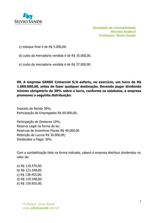 Simulado de Contabilidade
Receita Federal
Professor: Silvio Sande
	
  
Professor: Silvio Sande
www.silviosande.com.br
6
c) estoque final é de R$ 5.000,00.
d) custo da mercadoria vendida é de R$ 35.000,00.
e) custo da mercadoria vendida é de R$ 37.000,00.
09. A empresa SANDE Comercial S/A auferiu, no exercício, um lucro de R$
1.000.000,00, antes de fazer qualquer destinação. Devendo pagar dividendo
mínimo obrigatório de 30% sobre o lucro, conforme os estatutos, a empresa
promoveu a seguinte distribuição:
Imposto de Renda 30%;
Participação de Empregados R$ 60.000,00;
Participação de Diretores 10%;
Reserva Legal na forma da lei;
Reservas de Incentivos Fiscais R$ 40.000,00
Retenção de Lucros R$ 30.000,00;
Dividendos a Pagar 30%.
Com a contabilização feita na forma indicada, caberá à empresa distribuir dividendos no
valor de:
a) R$ 118.470,00.
b) R$ 121.548,00.
c) R$ 138.455,00.
d) R$ 129.548,00.
e) R$ 159.855,00.
 