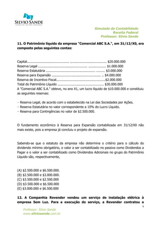 Simulado de Contabilidade
Receita Federal
Professor: Silvio Sande
	
  
Professor: Silvio Sande
www.silviosande.com.br
8
11. O Patrimônio líquido da empresa "Comercial ABC S.A.", em 31/12/X0, era
composto pelas seguintes contas:
Capital........................................... ..................................... $20.000.000
Reserva Legal .................................................. .................. $1.000.000
Reserva Estatutária .................................................. ......... $3.000.000
Reserva para Expansão .................................................. .. $4.000.000
Reserva de Incentivo Fiscal..................................................$2.000.000
Total do Patrimônio Líquido ............................................... $30.000.000
A "Comercial ABC S.A." obteve, no ano X1, um lucro líquido de $10.000.000 e constituiu
as seguintes reservas:
− Reserva Legal, de acordo com o estabelecido na Lei das Sociedades por Ações.
− Reserva Estatutária no valor correspondente a 10% do Lucro Líquido.
− Reserva para Contingências no valor de $2.500.000.
O fundamento econômico à Reserva para Expansão contabilizada em 31/12/X0 não
mais existe, pois a empresa já concluiu o projeto de expansão.
Sabendo-se que o estatuto da empresa não determina o critério para o cálculo do
dividendo mínimo obrigatório, o valor a ser contabilizado no passivo como Dividendos a
Pagar e o valor a ser contabilizado como Dividendos Adicionais no grupo do Patrimônio
Líquido são, respectivamente,
(A) $2.500.000 e $6.500.000.
(B) $2.500.000 e $3.000.000.
(C) $3.500.000 e $2.500.000
(D) $3.500.000 e $6.500.000
(E) $3.000.000 e $6.500.000
12. A Companhia Revender vendeu um serviço de instalação elétrica à
empresa Sem Luz. Para a execução do serviço, a Revender contratou a
 