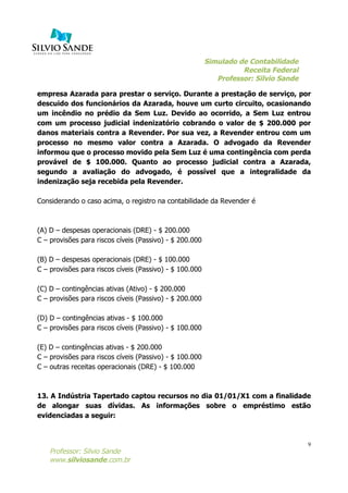 Simulado de Contabilidade
Receita Federal
Professor: Silvio Sande
	
  
Professor: Silvio Sande
www.silviosande.com.br
9
empresa Azarada para prestar o serviço. Durante a prestação de serviço, por
descuido dos funcionários da Azarada, houve um curto circuito, ocasionando
um incêndio no prédio da Sem Luz. Devido ao ocorrido, a Sem Luz entrou
com um processo judicial indenizatório cobrando o valor de $ 200.000 por
danos materiais contra a Revender. Por sua vez, a Revender entrou com um
processo no mesmo valor contra a Azarada. O advogado da Revender
informou que o processo movido pela Sem Luz é uma contingência com perda
provável de $ 100.000. Quanto ao processo judicial contra a Azarada,
segundo a avaliação do advogado, é possível que a integralidade da
indenização seja recebida pela Revender.
Considerando o caso acima, o registro na contabilidade da Revender é
(A) D – despesas operacionais (DRE) - $ 200.000
C – provisões para riscos cíveis (Passivo) - $ 200.000
(B) D – despesas operacionais (DRE) - $ 100.000
C – provisões para riscos cíveis (Passivo) - $ 100.000
(C) D – contingências ativas (Ativo) - $ 200.000
C – provisões para riscos cíveis (Passivo) - $ 200.000
(D) D – contingências ativas - $ 100.000
C – provisões para riscos cíveis (Passivo) - $ 100.000
(E) D – contingências ativas - $ 200.000
C – provisões para riscos cíveis (Passivo) - $ 100.000
C – outras receitas operacionais (DRE) - $ 100.000
13. A Indústria Tapertado captou recursos no dia 01/01/X1 com a finalidade
de alongar suas dívidas. As informações sobre o empréstimo estão
evidenciadas a seguir:
 