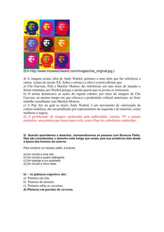 (Em http://www.mosesschwartz.com/images/che_original.jpg.) 
4) A imagem acima, obra de Andy Warhol, pertence a uma série que faz referência a 
outros ícones do século XX. Sobre o artista e a obra é correto afirmar que: 
a) Che Guevara, Pelé e Marilyn Monroe são referências em suas áreas de atuação e 
foram retratados por Warhol porque o artista queria que os jovens os imitassem. 
b) O artista denunciava as ações do regime cubano, por meio da imagem de Che 
Guevara, ao mesmo tempo em que criticava o predomínio cultural americano, ao fazer 
trabalho semelhante com Marilyn Monroe. 
c) A Pop Art, na qual se insere Andy Warhol, é um movimento de valorização da 
cultura midiática, daí sua predileção por representantes de esquerda e de minorias, como 
mulheres e negros. 
d) A proliferação de imagens produzidas pela publicidade, cinema, TV e jornais 
estimulou uma pintura que trouxe para a tela, com a Pop Art, referências conhecidas. 
5) Quando aprendemos a desenhar, representávamos as pessoas com Bonecos Palito. 
Eles são considerados o desenho mais antigo que existe, pois sua existência data desde 
a época dos homens da caverna. 
Para construir um boneco palito, é preciso: 
a) Um círculo e uma reta 
b) Um círculo e quatro retângulos 
c) Um losango e um quadrado 
d) Um círculo e cinco retas 
6) – As pinturas rupestres são: 
a) Pinturas em tela. 
b) Pinturas de animais. 
c) Pinturas sobre as cavernas. 
d) Pinturas em paredes de caverna. 
 