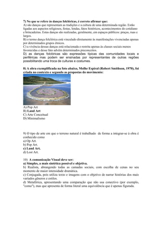7) No que se refere às danças folclóricas, é correto afirmar que: 
A) são danças que representam as tradições e a cultura de uma determinada região. Estão 
ligadas aos aspectos religiosos, festas, lendas, fatos históricos, acontecimentos do cotidiano 
e brincadeiras. Estas danças são realizadas, geralmente, em espaços públicos: praças, ruas e 
largos. 
B) o termo dança folclórica está vinculado diretamente às manifestações vivenciadas apenas 
por determinados grupos étnicos. 
C) a vivência dessas danças está relacionada e restrita apenas às classes sociais menos 
favorecidas e desse fato advêm determinados preconceitos. 
D) as danças folclóricas são expressões típicas das comunidades locais e 
periféricas mas podem ser ensinadas por representantes de outras regiões 
possibilitando uma troca de culturas e costumes. 
8) A obra exemplificada na foto abaixo, Molhe Espiral (Robert Smithson, 1970), foi 
criada no contexto e segundo as propostas do movimento: 
A) Pop Art 
B) Land Art 
C) Arte Conceitual 
D) Minimalismo 
9) O tipo de arte em que o terreno natural é trabalhado de forma a integrar-se à obra é 
conhecido como 
a) Op Art. 
b) Pop Art. 
c) Land Art. 
d) Lost Art. 
10) A comunicação Visual deve ser: 
a) Simples, a mais sintética possível e objetiva. 
b) Realista, abrangendo todas as camadas sociais, com escolha de cenas no seu 
momento de maior intensidade dramática. 
c) Conjugada, pois utiliza texto e imagens com o objetivo de narrar histórias dos mais 
variados gêneros e estilos. 
d) Metafórica, apresentando uma comparação que não usa conectivo (por exemplo, 
"como"), mas que apresenta de forma literal uma equivalência que é apenas figurada. 
 
