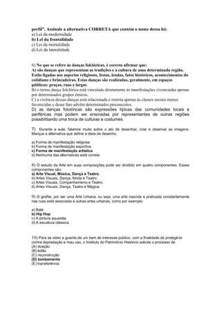 perfil”. Assinale a alternativa CORRETA que contém o nome dessa lei: 
a) Lei da modernidade 
b) Lei da frontalidade 
c) Lei da mortalidade 
d) Lei da lateralidade 
6) No que se refere às danças folclóricas, é correto afirmar que: 
A) são danças que representam as tradições e a cultura de uma determinada região. 
Estão ligadas aos aspectos religiosos, festas, lendas, fatos históricos, acontecimentos do 
cotidiano e brincadeiras. Estas danças são realizadas, geralmente, em espaços 
públicos: praças, ruas e largos. 
B) o termo dança folclórica está vinculado diretamente às manifestações vivenciadas apenas 
por determinados grupos étnicos. 
C) a vivência dessas danças está relacionada e restrita apenas às classes sociais menos 
favorecidas e desse fato advêm determinados preconceitos. 
D) as danças folclóricas são expressões típicas das comunidades locais e 
periféricas mas podem ser ensinadas por representantes de outras regiões 
possibilitando uma troca de culturas e costumes. 
7) Durante a aula, falamos muito sobre o ato de desenhar, criar e observar as imagens. 
Marque a alternativa que define a ideia de desenho. 
a) Forma de manifestação religiosa 
b) Forma de manifestação esportiva 
c) Forma de manifestação artística 
d) Nenhuma das alternativas está correta 
8) O estudo da Arte em suas composições pode ser dividido em quatro componentes. Esses 
componentes são: 
a) Arte Visual, Música, Dança e Teatro. 
b) Artes Visuais, Dança, Moda e Teatro. 
c) Artes Visuais, Companheirismo e Teatro. 
d) Artes Visuais, Dança, Teatro e Mágica. 
9) O grafite, por ser uma Arte Urbana, ou seja, uma arte nascida e praticada constantemente 
nas ruas está associada a outras artes urbanas, como por exemplo: 
a) Balé 
b) Hip Hop 
c) A pintura aquarela 
d) A escultura clássica 
10) Para se obter a guarda de um bem de interesse público, com a finalidade de protegê-lo 
contra depredação e mau uso, o Instituto do Patrimônio Histórico solicita o processo de 
(A) doação 
(B) leilão 
(C) reconstrução 
(D) tombamento 
(E) transferência 
