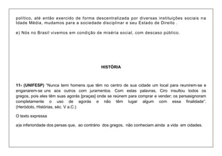 político, até então exercido de forma descentralizada por diversas instituições sociais na Idade Média, mudamos para a sociedade disciplinar e seu Estado de Direito . e) Nós no Brasil vivemos em condição de miséria social, com descaso público. 
HISTÓRIA 
11- (UNIFESP) “Nunca temi homens que têm no centro de sua cidade um local para reunirem-se e enganarem-se uns aos outros com juramentos. Com estas palavras, Ciro insultou todos os gregos, pois eles têm suas agorás [praças] onde se reúnem para comprar e vender; os persasignoram completamente o uso de agorás e não têm lugar algum com essa finalidade”. (Heródoto, Histórias, séc. V a.C.) 
O texto expressa 
a)a inferioridade dos persas que, ao contrário dos gregos, não conheciam ainda a vida em cidades.  