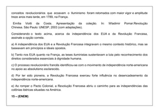 conceitos revolucionários que ecoavam o Iluminismo foram retomados com maior vigor e amplitude treze anos mais tarde, em 1789, na França. 
Emília Viotti da Costa. Apresentação da coleção. In: Wladimir Pomar.Revolução Chinesa. São Paulo: UNESP, 2003 (com adaptações). 
Considerando o texto acima, acerca da independência dos EUA e da Revolução Francesa, assinale a opção correta. 
a) A independência dos EUA e a Revolução Francesa integravam o mesmo contexto histórico, mas se baseavam em princípios e ideais opostos. 
b) Tanto nos EUA quanto na França, as teses iluministas sustentavam a luta pelo reconhecimento dos direitos considerados essenciais à dignidade humana. 
c) O processo revolucionário francês identificou-se com o movimento de independência norte-americana no apoio ao absolutismo esclarecido. 
d) Por ter sido pioneira, a Revolução Francesa exerceu forte influência no desencadeamento da independência norte-americana. 
e) Ao romper o Pacto Colonial, a Revolução Francesa abriu o caminho para as independências das colônias ibéricas situadas na América. 
15 – (ENEM)  