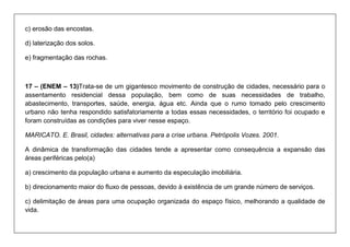 c) erosão das encostas. 
d) laterização dos solos. 
e) fragmentação das rochas. 
17 – (ENEM – 13)Trata-se de um gigantesco movimento de construção de cidades, necessário para o assentamento residencial dessa população, bem como de suas necessidades de trabalho, abastecimento, transportes, saúde, energia, água etc. Ainda que o rumo tomado pelo crescimento urbano não tenha respondido satisfatoriamente a todas essas necessidades, o território foi ocupado e foram construídas as condições para viver nesse espaço. 
MARICATO. E. Brasil, cidades: alternativas para a crise urbana. Petrópolis Vozes. 2001. 
A dinâmica de transformação das cidades tende a apresentar como consequência a expansão das áreas periféricas pelo(a) 
a) crescimento da população urbana e aumento da especulação imobiliária. 
b) direcionamento maior do fluxo de pessoas, devido à existência de um grande número de serviços. 
c) delimitação de áreas para uma ocupação organizada do espaço físico, melhorando a qualidade de vida.  