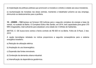 d) implantação de políticas públicas que promovem a moradia e o direito à cidade aos seus moradores. 
e) reurbanização de moradias nas áreas centrais, mantendo o trabalhador próximo ao seu emprego, diminuindo os deslocamentos para a periferia. 
18 – (ENEM – 13)Empresa vai fornecer 230 turbinas para o segundo complexo de energia a base de ventos, no sudeste da Bahia. O Complexo Eólico Alto Sertão, em 2014, terá capacidade para gerar 375 MW (megawatts), total suficiente para abastecer uma cidade de 3 milhões de habitantes. 
MATOS, C. GE busca bons ventos e fecha contrato de R$ 820 mi na Bahia. Folha de S.Paulo, 2 dez. 2012 
A opção tecnológica retratada na notícia proporciona a seguinte conseqüência para o sistema energético brasileiro: 
a) Redução da utilização elétrica. 
b) Ampliação do uso bioenergético. 
c) Expansão das fontes renováveis. 
d) Contenção da demanda urbano-industrial. 
e) Intensificação da dependência geotérmica.  