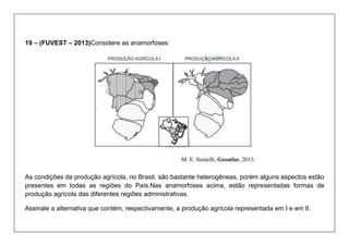 19 – (FUVEST – 2013)Considere as anamorfoses: 
As condições da produção agrícola, no Brasil, são bastante heterogêneas, porém alguns aspectos estão presentes em todas as regiões do País.Nas anamorfoses acima, estão representadas formas de produção agrícola das diferentes regiões administrativas. 
Assinale a alternativa que contém, respectivamente, a produção agrícola representada em I e em II.  