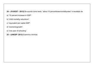 24 – (FUVEST - 2013) De acordo como texto, “about 10 percentlowermortalityrates” é resultado de 
a) “10 percent increase in GDP”. 
b) “child mortality reductions”. 
c) “equivalent per capita GDP”. 
d) “economicgrowth”. 
e) “one year of schooling”. 
25 – (UNESP- 2013) Examine a tirinhas  
