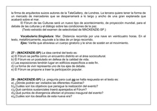 la firma de arquitectos suizos autores de la TateGallery, de Londres. La tercera quiere tener la forma de un mercado de mercadores que se desparramará a lo largo y ancho de una gran explanada que acabará sobre el mar. 
El Fórum de las Culturas será un nuevo tipo de acontecimiento, de proyección mundial, para el debate de las culturas y el diálogo sobre las condiciones de la paz. 
(Texto extraído del examen de selectividad de MACKENZIE-SP.) 
Vocabulario:Singladura: Mar. Distancia recorrida por una nave en veinticuatro horas. En el texto, metafóricamente, equivale a la idea de un largo recorrido. 
Ejes: Varilla que atraviesa un cuerpo giratorio y le sirve de sostén en el movimiento. 
27 - (MACKENZIE-SP) La idea central del texto es: 
a) El Fórum se perfila como un encuentro distinto en el área sociocultural. 
b) El Fórum es un postulado en defesa de la calidad de vida. 
c) Las exposiciones tendrán lugar en edificios específicos a este fin. 
d) La forma de vivir representa uno de los ejes de debate. 
e) El Fórum se propone a traer la participación popular. 
28 - (MACKENZIE-SP) La pregunta para cual no se halla respuesta en el texto es: 
a) ¿Dónde podrán ser visitados las diferentes muestras? 
b)¿Cuáles son los objetivos que persigue la realización del evento? 
c)¿Qué cambios sustanciales traerá aparejados el Fórum? 
d)¿Qué puntos de divergencia afectan el proceso inaugural del evento? 
e)¿Cuáles son los desafíos de esta nueva era?  