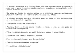 b)O exemplo do nazismo e do fascismo foram utilizados como recurso de argumentação para a tese de que o dogmatismo estabeleceu limites ao Judiciário como aplicador neutro e político de normas positivas. c)Os juízes, em função dos conflitos sociais que o positivismo impunham, começaram a aplicar as leis efetivas e necessárias a todos, inclusive aos políticos. d)A principal função do Judiciário é impedir o abuso do poder, por isso devem apreciar dos os conflitos, inclusive o político. e) apenas alternativa b e c estão corretas 2-Assinale, dentre as frases abaixo retiradas do texto, a única que não pode ser transformadas em voz passiva. a)"Se a Constituição determina que saúde é direito de todos e dever do Estado". b)"Ao Estado cabe a adoção de políticas públicas". c)"que permitam ao indivíduo o gozo desses direitos" d)"mecanismos que constranjam a liberdade". e) “ o eletricista está trabalhando”  