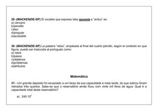 29 -(MACKENZIE-SP) El vocablo que expresa idea opuesta a “arduo” es: 
a) cercano 
b)sensillo 
c)liso 
d)singular 
e)accesible 
30 -(MACKENZIE-SP) La palabra “retos”, empleada al final del cuarto párrafo, según el contexto en que figura, puede ser traducida al portugués como: 
a) retos 
b)pasos 
c)objetivos 
d)problemas 
e)atributos 
Matemática 
31 - Um grande depósito foi esvaziado a um terço da sua capacidade e mais tarde, do que sobrou foram retirados três quartos. Sabe-se que o reservatório ainda ficou com vinte mil litros de água. Qual é a capacidade total deste reservatório? 
a) 240.103  
