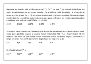 Isso pode ser descrito pela função exponencial 250 
1 
0P  P .e na qual P é a potência instantânea, em 
watts, de radioisótopos de um veículo espacial; 0 P é a potência inicial do veículo; t é o intervalo de 
tempo, em dias, a partir de 0 t = 0; e é a base do sistema de logaritmos neperianos. Nessas condições, 
quantos dias são necessários, aproximadamente, para que a potência de um veículo espacial se reduza 
à quarta parte da potência inicial? (Dado: ln 2 = 0,693) 
a) 336 b) 338 c) 340 d) 342 e) 346 
35 -A altura média do tronco de certa espécie de árvore, que se destina à produção de madeira, evolui, 
desde que é plantada, segundo o seguinte modelo matemático: h(t) = 1,5 + log ( 1) 3 t  com h(t) em 
metros e t em anos. Se uma dessas árvores foi cortada quando seu tronco atingiu 3,5 m dealtura, o 
tempo (em anos) transcorrido do momento da plantação até o do corte foi de: 
a) 9. b) 8 c) 5 d) 4 e) 2. 
36 -O quádruplo de 2200 é: 
a) 2100 b) 2400 c) 2200 d)2202 e) 2402 
 