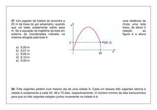 37 -Um jogador de futebol se encontra a uma distância de 20 m da trave do gol adversário, quando chuta uma bola que vai bater exatamente sobre essa trave, de altura 2 m. Se a equação da trajetória da bola em relação ao sistema de coordenadas indicado na figura é a altura máxima atingida pela bola é: 
a) 6,00 m 
b) 6,01 m 
c) 6,05 m 
d) 6,10 m 
e) 6,50 m 
38 -Três viajantes partem num mesmo dia de uma cidade A. Cada um desses três viajantes retorna à cidade A exatamente a cada 30, 48 e 72 dias, respectivamente. O número mínimo de dias transcorridos para que os três viajantes estejam juntos novamente na cidade A é:  