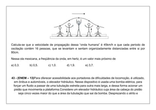 Calcula-se que a velocidade de propagação dessa “onda humana” é 45km/h e que cada período de oscilação contém 16 pessoas, que se levantam e sentam organizadamente distanciadas entre si por 80cm. 
Nessa ola mexicana, a freqüência da onda, em hertz, é um valor mais próximo de 
a) 0,3. b) 0,5. c) 1,0. d) 1,9. e) 3,7. 
43 - (ENEM – 13)Para oferecer acessibilidade aos portadores de dificuldades de locomoção, é utilizado, em ônibus e automóveis, o elevador hidráulico. Nesse dispositivo é usada uma bomba elétrica, para forçar um fluido a passar de uma tubulação estreita para outra mais larga, e dessa forma acionar um pistão que movimenta a plataforma.Considere um elevador hidráulico cuja área da cabeça do pistão seja cinco vezes maior do que a área da tubulação que sai da bomba. Desprezando o atrito e  