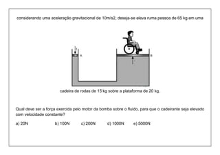 considerando uma aceleração gravitacional de 10m/s2, deseja-se eleva ruma pessoa de 65 kg em uma cadeira de rodas de 15 kg sobre a plataforma de 20 kg. 
Qual deve ser a força exercida pelo motor da bomba sobre o fluido, para que o cadeirante seja elevado com velocidade constante? 
a) 20N b) 100N c) 200N d) 1000N e) 5000N  