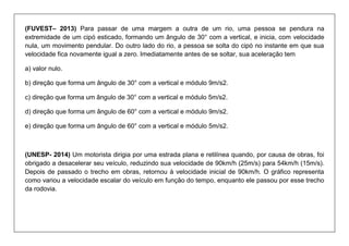(FUVEST– 2013) Para passar de uma margem a outra de um rio, uma pessoa se pendura na extremidade de um cipó esticado, formando um ângulo de 30° com a vertical, e inicia, com velocidade nula, um movimento pendular. Do outro lado do rio, a pessoa se solta do cipó no instante em que sua velocidade fica novamente igual a zero. Imediatamente antes de se soltar, sua aceleração tem 
a) valor nulo. 
b) direção que forma um ângulo de 30° com a vertical e módulo 9m/s2. 
c) direção que forma um ângulo de 30° com a vertical e módulo 5m/s2. 
d) direção que forma um ângulo de 60° com a vertical e módulo 9m/s2. 
e) direção que forma um ângulo de 60° com a vertical e módulo 5m/s2. 
(UNESP- 2014) Um motorista dirigia por uma estrada plana e retilínea quando, por causa de obras, foi obrigado a desacelerar seu veículo, reduzindo sua velocidade de 90km/h (25m/s) para 54km/h (15m/s). Depois de passado o trecho em obras, retornou à velocidade inicial de 90km/h. O gráfico representa como variou a velocidade escalar do veículo em função do tempo, enquanto ele passou por esse trecho da rodovia.  