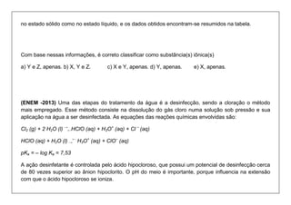 no estado sólido como no estado líquido, e os dados obtidos encontram-se resumidos na tabela. 
Com base nessas informações, é correto classificar como substância(s) iônica(s) 
a) Y e Z, apenas. b) X, Y e Z. c) X e Y, apenas. d) Y, apenas. e) X, apenas. 
(ENEM -2013) Uma das etapas do tratamento da água é a desinfecção, sendo a cloração o método mais empregado. Esse método consiste na dissolução do gás cloro numa solução sob pressão e sua aplicação na água a ser desinfectada. As equações das reações químicas envolvidas são: 
Cl2 (g) + 2 H2O (l) → ←HClO (aq) + H3O+ (aq) + Cl – (aq) 
HClO (aq) + H2O (l) → ← H3O+ (aq) + ClO– (aq) 
pKa = – log Ka = 7,53 
A ação desinfetante é controlada pelo ácido hipocloroso, que possui um potencial de desinfecção cerca de 80 vezes superior ao ânion hipoclorito. O pH do meio é importante, porque influencia na extensão com que o ácido hipocloroso se ioniza.  