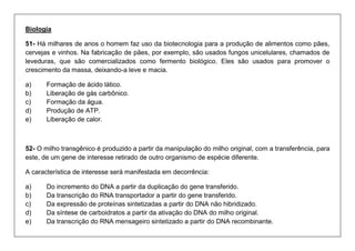Biologia 
51- Há milhares de anos o homem faz uso da biotecnologia para a produção de alimentos como pães, cervejas e vinhos. Na fabricação de pães, por exemplo, são usados fungos unicelulares, chamados de leveduras, que são comercializados como fermento biológico. Eles são usados para promover o crescimento da massa, deixando-a leve e macia. 
a) Formação de ácido lático. 
b) Liberação de gás carbônico. 
c) Formação da água. 
d) Produção de ATP. 
e) Liberação de calor. 
52- O milho transgênico é produzido a partir da manipulação do milho original, com a transferência, para este, de um gene de interesse retirado de outro organismo de espécie diferente. 
A característica de interesse será manifestada em decorrência: 
a) Do incremento do DNA a partir da duplicação do gene transferido. 
b) Da transcrição do RNA transportador a partir do gene transferido. 
c) Da expressão de proteínas sintetizadas a partir do DNA não hibridizado. 
d) Da síntese de carboidratos a partir da ativação do DNA do milho original. 
e) Da transcrição do RNA mensageiro sintetizado a partir do DNA recombinante.  