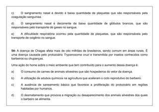 c) O sangramento nasal é devido á baixa quantidade de plaquetas que são responsáveis pela coagulação sanguínea. 
d) O sangramento nasal é decorrente da baixa quantidade de glóbulos brancos, que são responsáveis pelo transporte de gases no sangue. 
e) A dificuldade respiratória ocorreu pela quantidade de plaquetas, que são responsáveis pelo transporte de oxigênio no sangue. 
54- A doença de Chagas afeta mais de oito milhões de brasileiros, sendo comum em áreas rurais. É uma doença causada pelo protozoário Trypanosoma cruzi e transmitida por insetos conhecidos como barbeiros ou chupanças. 
Uma ação do home sobre o meio ambiente que tem contribuído para o aumento dessa doença é: 
a) O consumo de carnes de animais silvestres que são hospedeiros do vetor da doença. 
b) A utilização de adubos químicos na agricultura que aceleram o ciclo reprodutivo do barbeiro. 
c) A ausência de saneamento básico que favorece a proliferação do protozoário em regiões habitadas por humanos. 
d) O desmatamento que provoca a migração ou desaparecimento dos animais silvestres dos quais o barbeiro se alimenta.  